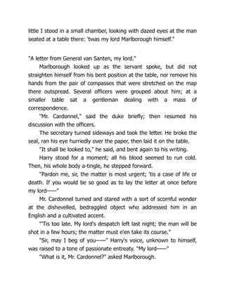 little I stood in a small chamber, looking with dazed eyes at the man
seated at a table there: 'twas my lord Marlborough himself."
"A letter from General van Santen, my lord."
Marlborough looked up as the servant spoke, but did not
straighten himself from his bent position at the table, nor remove his
hands from the pair of compasses that were stretched on the map
there outspread. Several officers were grouped about him; at a
smaller table sat a gentleman dealing with a mass of
correspondence.
"Mr. Cardonnel," said the duke briefly; then resumed his
discussion with the officers.
The secretary turned sideways and took the letter. He broke the
seal, ran his eye hurriedly over the paper, then laid it on the table.
"It shall be looked to," he said, and bent again to his writing.
Harry stood for a moment; all his blood seemed to run cold.
Then, his whole body a-tingle, he stepped forward.
"Pardon me, sir, the matter is most urgent; 'tis a case of life or
death. If you would be so good as to lay the letter at once before
my lord——"
Mr. Cardonnel turned and stared with a sort of scornful wonder
at the dishevelled, bedraggled object who addressed him in an
English and a cultivated accent.
"'Tis too late. My lord's despatch left last night; the man will be
shot in a few hours; the matter must e'en take its course."
"Sir, may I beg of you——" Harry's voice, unknown to himself,
was raised to a tone of passionate entreaty. "My lord——"
"What is it, Mr. Cardonnel?" asked Marlborough.
 