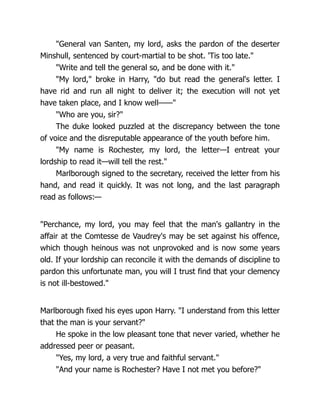 "General van Santen, my lord, asks the pardon of the deserter
Minshull, sentenced by court-martial to be shot. 'Tis too late."
"Write and tell the general so, and be done with it."
"My lord," broke in Harry, "do but read the general's letter. I
have rid and run all night to deliver it; the execution will not yet
have taken place, and I know well——"
"Who are you, sir?"
The duke looked puzzled at the discrepancy between the tone
of voice and the disreputable appearance of the youth before him.
"My name is Rochester, my lord, the letter—I entreat your
lordship to read it—will tell the rest."
Marlborough signed to the secretary, received the letter from his
hand, and read it quickly. It was not long, and the last paragraph
read as follows:—
"Perchance, my lord, you may feel that the man's gallantry in the
affair at the Comtesse de Vaudrey's may be set against his offence,
which though heinous was not unprovoked and is now some years
old. If your lordship can reconcile it with the demands of discipline to
pardon this unfortunate man, you will I trust find that your clemency
is not ill-bestowed."
Marlborough fixed his eyes upon Harry. "I understand from this letter
that the man is your servant?"
He spoke in the low pleasant tone that never varied, whether he
addressed peer or peasant.
"Yes, my lord, a very true and faithful servant."
"And your name is Rochester? Have I not met you before?"
 