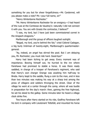 something for you but for sheer forgetfulness.—Mr. Cardonnel, will
you please make a note? Mr.—your full name, sir!"
"Henry Winterborne Rochester."
"Mr. Henry Winterborne Rochester for an ensigncy.—I had heard
of the ruse at the Comtesse de Vaudrey's: naturally I did not connect
it with you. You are with Grootz the contractor, I believe?"
"I was, my lord, but I have just been commissioned cornet in
the Anspach dragoons."
Marlborough and the group of officers laughed outright.
"Begad, my lord, you're behind the fair," cried Colonel Cadogan,
a big burly Irishman of twenty-eight, Marlborough's quartermaster-
general.
"Ay, indeed, an angel has stirred the pool. But I am delaying
you, Mr. Rochester; you must ride hard. Good-bye!"
Harry had been itching to get away. Every moment was of
importance. Bowing himself out, he hurried to the inn where
Fanshawe had promised to stable a horse. It was there ready
saddled, in charge of a trooper of Fanshawe's regiment, who said
that Harry's own charger Orange was awaiting him half-way to
Breda. Harry leapt to the saddle, flung a coin to the man, and in less
than two minutes was making his way at a sharp trot among the
press of villagers and soldiers thronging the street. Clear of the
village he went at a canter through the camp, where all was bustle
in preparation for the day's march: then, gaining the free highroad,
he set his steed to the gallop. Some minutes later he heard a village
clock strike five.
Two hours after Harry started on his ride, Godfrey Fanshawe left
his tent in company with Lieutenant Tettefall, and mounted his horse
 