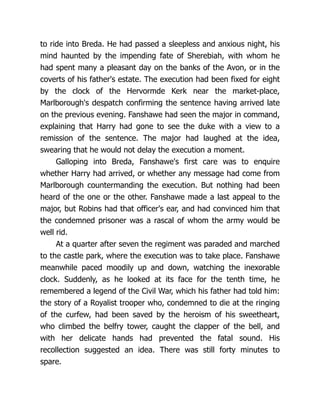 to ride into Breda. He had passed a sleepless and anxious night, his
mind haunted by the impending fate of Sherebiah, with whom he
had spent many a pleasant day on the banks of the Avon, or in the
coverts of his father's estate. The execution had been fixed for eight
by the clock of the Hervormde Kerk near the market-place,
Marlborough's despatch confirming the sentence having arrived late
on the previous evening. Fanshawe had seen the major in command,
explaining that Harry had gone to see the duke with a view to a
remission of the sentence. The major had laughed at the idea,
swearing that he would not delay the execution a moment.
Galloping into Breda, Fanshawe's first care was to enquire
whether Harry had arrived, or whether any message had come from
Marlborough countermanding the execution. But nothing had been
heard of the one or the other. Fanshawe made a last appeal to the
major, but Robins had that officer's ear, and had convinced him that
the condemned prisoner was a rascal of whom the army would be
well rid.
At a quarter after seven the regiment was paraded and marched
to the castle park, where the execution was to take place. Fanshawe
meanwhile paced moodily up and down, watching the inexorable
clock. Suddenly, as he looked at its face for the tenth time, he
remembered a legend of the Civil War, which his father had told him:
the story of a Royalist trooper who, condemned to die at the ringing
of the curfew, had been saved by the heroism of his sweetheart,
who climbed the belfry tower, caught the clapper of the bell, and
with her delicate hands had prevented the fatal sound. His
recollection suggested an idea. There was still forty minutes to
spare.
 