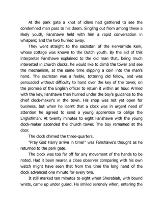 At the park gate a knot of idlers had gathered to see the
condemned man pass to his doom. Singling out from among these a
likely youth, Fanshawe held with him a rapid conversation in
whispers; and the two hurried away.
They went straight to the sacristan of the Hervormde Kerk,
whose cottage was known to the Dutch youth. By the aid of this
interpreter Fanshawe explained to the old man that, being much
interested in church clocks, he would like to climb the tower and see
the mechanism, at the same time slipping a coin into the man's
hand. The sacristan was a feeble, tottering old fellow, and was
persuaded without difficulty to hand over the key of the tower, on
the promise of the English officer to return it within an hour. Armed
with the key, Fanshawe then hurried under the boy's guidance to the
chief clock-maker's in the town. His shop was not yet open for
business, but when he learnt that a clock was in urgent need of
attention he agreed to send a young apprentice to oblige the
Englishman. At twenty minutes to eight Fanshawe with the young
clock-maker ascended the church tower. The boy remained at the
door.
The clock chimed the three-quarters.
"Pray God Harry arrive in time!" was Fanshawe's thought as he
returned to the park gate.
The clock was too far off for any movement of the hands to be
noted. Had it been nearer, a close observer comparing with his own
watch might have seen that from this time the long hand of the
clock advanced one minute for every two.
It still marked ten minutes to eight when Sherebiah, with bound
wrists, came up under guard. He smiled serenely when, entering the
 