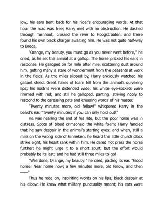 low, his ears bent back for his rider's encouraging words. At that
hour the road was free; Harry met with no obstruction. He dashed
through Turnhout, crossed the river to Hoogstraaten, and there
found his own black charger awaiting him. He was not quite half-way
to Breda.
"Orange, my beauty, you must go as you never went before," he
cried, as he set the animal at a gallop. The horse pricked his ears in
response. He galloped on for mile after mile, scattering dust around
him, getting many a stare of wonderment from the peasants at work
in the fields. As the miles slipped by, Harry anxiously watched his
gallant steed. Great flakes of foam fell from the animal's quivering
lips; his nostrils were distended wide; his white eye-sockets were
rimmed with red; and still he galloped, panting, striving nobly to
respond to the caressing pats and cheering words of his master.
"Twenty minutes more, old fellow!" whispered Harry in the
beast's ear. "Twenty minutes; if you can only hold out!"
He was nearing the end of his ride, but the poor horse was in
distress. Spots of blood crimsoned the white foam; Harry fancied
that he saw despair in the animal's starting eyes; and when, still a
mile on the wrong side of Ginneken, he heard the little church clock
strike eight, his heart sank within him. He dared not press the horse
further; he might urge it to a short spurt, but the effort would
probably be its last; and he had still three miles to go!
"Well done, Orange, my beauty!" he cried, patting its ear. "Good
horse! Near home now; a few minutes more, old fellow, and then
——"
Thus he rode on, inspiriting words on his lips, black despair at
his elbow. He knew what military punctuality meant; his ears were
 
