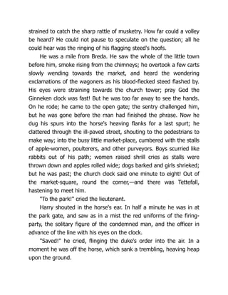 strained to catch the sharp rattle of musketry. How far could a volley
be heard? He could not pause to speculate on the question; all he
could hear was the ringing of his flagging steed's hoofs.
He was a mile from Breda. He saw the whole of the little town
before him, smoke rising from the chimneys; he overtook a few carts
slowly wending towards the market, and heard the wondering
exclamations of the wagoners as his blood-flecked steed flashed by.
His eyes were straining towards the church tower; pray God the
Ginneken clock was fast! But he was too far away to see the hands.
On he rode; he came to the open gate; the sentry challenged him,
but he was gone before the man had finished the phrase. Now he
dug his spurs into the horse's heaving flanks for a last spurt; he
clattered through the ill-paved street, shouting to the pedestrians to
make way; into the busy little market-place, cumbered with the stalls
of apple-women, poulterers, and other purveyors. Boys scurried like
rabbits out of his path; women raised shrill cries as stalls were
thrown down and apples rolled wide; dogs barked and girls shrieked;
but he was past; the church clock said one minute to eight! Out of
the market-square, round the corner,—and there was Tettefall,
hastening to meet him.
"To the park!" cried the lieutenant.
Harry shouted in the horse's ear. In half a minute he was in at
the park gate, and saw as in a mist the red uniforms of the firing-
party, the solitary figure of the condemned man, and the officer in
advance of the line with his eyes on the clock.
"Saved!" he cried, flinging the duke's order into the air. In a
moment he was off the horse, which sank a trembling, heaving heap
upon the ground.
 
