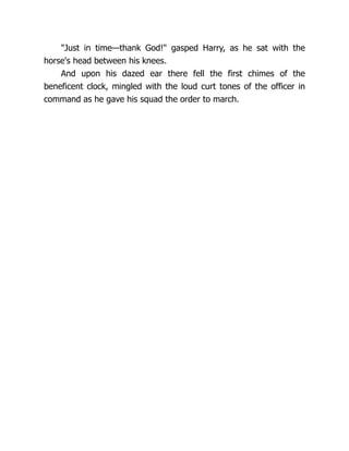 "Just in time—thank God!" gasped Harry, as he sat with the
horse's head between his knees.
And upon his dazed ear there fell the first chimes of the
beneficent clock, mingled with the loud curt tones of the officer in
command as he gave his squad the order to march.
 