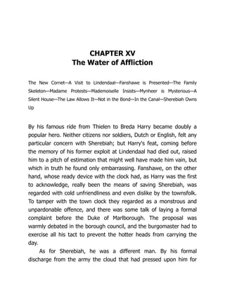 CHAPTER XV
The Water of Affliction
The New Cornet—A Visit to Lindendaal—Fanshawe is Presented—The Family
Skeleton—Madame Protests—Mademoiselle Insists—Mynheer is Mysterious—A
Silent House—The Law Allows It—Not in the Bond—In the Canal—Sherebiah Owns
Up
By his famous ride from Thielen to Breda Harry became doubly a
popular hero. Neither citizens nor soldiers, Dutch or English, felt any
particular concern with Sherebiah; but Harry's feat, coming before
the memory of his former exploit at Lindendaal had died out, raised
him to a pitch of estimation that might well have made him vain, but
which in truth he found only embarrassing. Fanshawe, on the other
hand, whose ready device with the clock had, as Harry was the first
to acknowledge, really been the means of saving Sherebiah, was
regarded with cold unfriendliness and even dislike by the townsfolk.
To tamper with the town clock they regarded as a monstrous and
unpardonable offence, and there was some talk of laying a formal
complaint before the Duke of Marlborough. The proposal was
warmly debated in the borough council, and the burgomaster had to
exercise all his tact to prevent the hotter heads from carrying the
day.
As for Sherebiah, he was a different man. By his formal
discharge from the army the cloud that had pressed upon him for
 