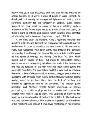nearly nine years was dissolved; and now that he had become by
official licence, as it were, a man of peace in good earnest, he
developed, not merely an unexpected lightness of spirits, but a
surprising partiality for the company of soldiers. Every leisure
moment he now spent in camp or barrack, retailing endless
anecdotes of his former experiences as a man of war, and basing on
these a right to criticise and instruct which younger men admitted
with humility, to the immense disgust and chagrin of Robins.
A few days after the incident, Harry's regiment marched into
quarters at Breda, and General van Santen himself paid a flying visit
to the town in order to introduce the new cornet to his messmates.
Harry was welcomed with open arms, less through the general's
sponsorship than through the fame of his own exploits and the proof
he had given of courage and daring. One little fact also, which
leaked out in course of time, did much to consolidate Harry's
reputation as a thoroughly good fellow. He made it his business to
find out the relatives of the man who had been killed during the
night ride from Lillo. The poor fellow had left a wife and six children,
the eldest a boy of sixteen—a slow, earnest, dogged youth who was
overcome with shyness when Harry, at the interview with his tearful
mother, asked to see him. Harry liked the look of the boy, and
offered to apprentice him to an armourer. The mother gladly
accepted; and Mynheer Grootz further undertook, at Harry's
persuasion, to provide employment for the widow and those of her
children who were of age to work. This solicitude of Harry for the
family of a man who after all had only been killed by the fortune of
war, and had no claim upon him, made an impression on the officers
of his regiment; and though it was never mentioned in his presence
 