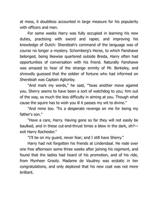 at mess, it doubtless accounted in large measure for his popularity
with officers and men.
For some weeks Harry was fully occupied in learning his new
duties, practising with sword and rapier, and improving his
knowledge of Dutch: Sherebiah's command of the language was of
course no longer a mystery. Schomberg's Horse, to which Fanshawe
belonged, being likewise quartered outside Breda, Harry often had
opportunities of conversation with his friend. Naturally Fanshawe
was amazed to hear of the strange enmity of Mr. Berkeley, and
shrewdly guessed that the soldier of fortune who had informed on
Sherebiah was Captain Aglionby.
"And mark my words," he said, "'twas another move against
you. Sherry seems to have been a sort of watchdog to you; him out
of the way, so much the less difficulty in aiming at you. Though what
cause the squire has to wish you ill it passes my wit to divine."
"And mine too. 'Tis a desperate revenge on me for being my
father's son."
"Have a care, Harry. Having gone so far they will not easily be
baulked, and in these cut-and-thrust times a blow in the dark, eh?—
exit Harry Rochester."
"I'll be on my guard, never fear; and I still have Sherry."
Harry had not forgotten his friends at Lindendaal. He rode over
one free afternoon some three weeks after joining his regiment, and
found that the ladies had heard of his promotion, and of his ride,
from Mynheer Grootz. Madame de Vaudrey was ecstatic in her
congratulations, and only deplored that his new coat was not more
brilliant.
 