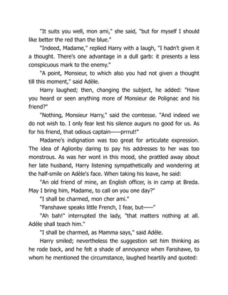 "It suits you well, mon ami," she said, "but for myself I should
like better the red than the blue."
"Indeed, Madame," replied Harry with a laugh, "I hadn't given it
a thought. There's one advantage in a dull garb: it presents a less
conspicuous mark to the enemy."
"A point, Monsieur, to which also you had not given a thought
till this moment," said Adèle.
Harry laughed; then, changing the subject, he added: "Have
you heard or seen anything more of Monsieur de Polignac and his
friend?"
"Nothing, Monsieur Harry," said the comtesse. "And indeed we
do not wish to. I only fear lest his silence augurs no good for us. As
for his friend, that odious captain——prrrut!"
Madame's indignation was too great for articulate expression.
The idea of Aglionby daring to pay his addresses to her was too
monstrous. As was her wont in this mood, she prattled away about
her late husband, Harry listening sympathetically and wondering at
the half-smile on Adèle's face. When taking his leave, he said:
"An old friend of mine, an English officer, is in camp at Breda.
May I bring him, Madame, to call on you one day?"
"I shall be charmed, mon cher ami."
"Fanshawe speaks little French, I fear, but——"
"Ah bah!" interrupted the lady, "that matters nothing at all.
Adèle shall teach him."
"I shall be charmed, as Mamma says," said Adèle.
Harry smiled; nevertheless the suggestion set him thinking as
he rode back, and he felt a shade of annoyance when Fanshawe, to
whom he mentioned the circumstance, laughed heartily and quoted:
 