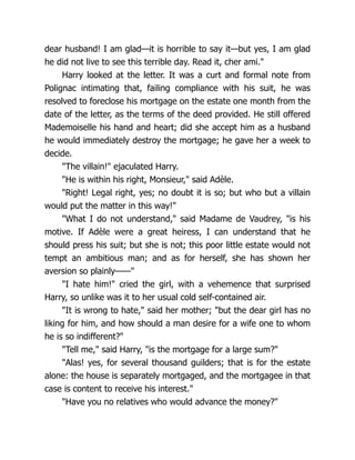 dear husband! I am glad—it is horrible to say it—but yes, I am glad
he did not live to see this terrible day. Read it, cher ami."
Harry looked at the letter. It was a curt and formal note from
Polignac intimating that, failing compliance with his suit, he was
resolved to foreclose his mortgage on the estate one month from the
date of the letter, as the terms of the deed provided. He still offered
Mademoiselle his hand and heart; did she accept him as a husband
he would immediately destroy the mortgage; he gave her a week to
decide.
"The villain!" ejaculated Harry.
"He is within his right, Monsieur," said Adèle.
"Right! Legal right, yes; no doubt it is so; but who but a villain
would put the matter in this way!"
"What I do not understand," said Madame de Vaudrey, "is his
motive. If Adèle were a great heiress, I can understand that he
should press his suit; but she is not; this poor little estate would not
tempt an ambitious man; and as for herself, she has shown her
aversion so plainly——"
"I hate him!" cried the girl, with a vehemence that surprised
Harry, so unlike was it to her usual cold self-contained air.
"It is wrong to hate," said her mother; "but the dear girl has no
liking for him, and how should a man desire for a wife one to whom
he is so indifferent?"
"Tell me," said Harry, "is the mortgage for a large sum?"
"Alas! yes, for several thousand guilders; that is for the estate
alone: the house is separately mortgaged, and the mortgagee in that
case is content to receive his interest."
"Have you no relatives who would advance the money?"
 