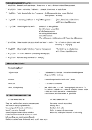ACHIEVEMENTS CERTIFICATES
 06/2016 - Service Excellence Course : Department of Justice & Constitutional Development
 03/2012 - Finance Internship Certificate : Limpopo Department of Agriculture
 12/2011 - Public Service Induction Programme : Public Administration Leadership And
Management Academy
 12/2009 - E - Learning Certificate in ProjectManagement : (The LR Group in collaboration
with University of Limpopo)
 12/2009 - E-Learning Certificate in : Essentials of Management
ExecutiveLevel Leadership
Workplaceaggression
Recruiting and Retention
Sexual harassment
(The LR Group in collaboration withUniversity of Limpopo)
 03/2009 - E-Learning Certificate in Resolving Team’s conflict (The LR Group in collaboration with
University of Limpopo)
 03/2009 - E-Learning Certificate in Financial Management (The LR Group in collaboration
with University of Limpopo)
 07/2006 - Life Skills Certificate (University of Limpopo)
 01/2002 - Merit Award (University of Limpopo)
EMPLOYMENT HISTORY
Currentemployer
Organization : Department of Justice& Constitutional Development
(Regional OfficeGauteng)
Position : Provisioning Administration Clerk ( Asset)
Duration : 22 October 2012 todate
Skills & competency : JYP,BAS, PFMA, PPPFMA,Treasury regulations, BBBEEA,
BEE,PPPFA,PERSAL,BAS Financial Systems, FINEST,DORA,
Public Service Act and Batho Pele Principles.
Procurement processes and SCM guidelines.
DUTIES AND RESPONSIBILITIES
ASSET MANAGEMENT STORES MANAGEMENT
Keep and update all records on assets register Capturing manual requisitions
Bar code all newly acquired assets Issuing stock
Conduct quarterly assets verification Conduct stock take
Identify assets fordisposal Order items to replenish stores
Reconciling JYP assets register and BAS Reporting shortages/surpluses of stationery
Control the movements & disposal of assets
Safeguarding and maintenance of assets
Update records of lease & Compile asset verificationreport
 