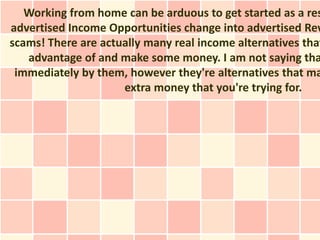 Working from home can be arduous to get started as a res
advertised Income Opportunities change into advertised Rev
scams! There are actually many real income alternatives that
   advantage of and make some money. I am not saying tha
 immediately by them, however they're alternatives that ma
                     extra money that you're trying for.
 