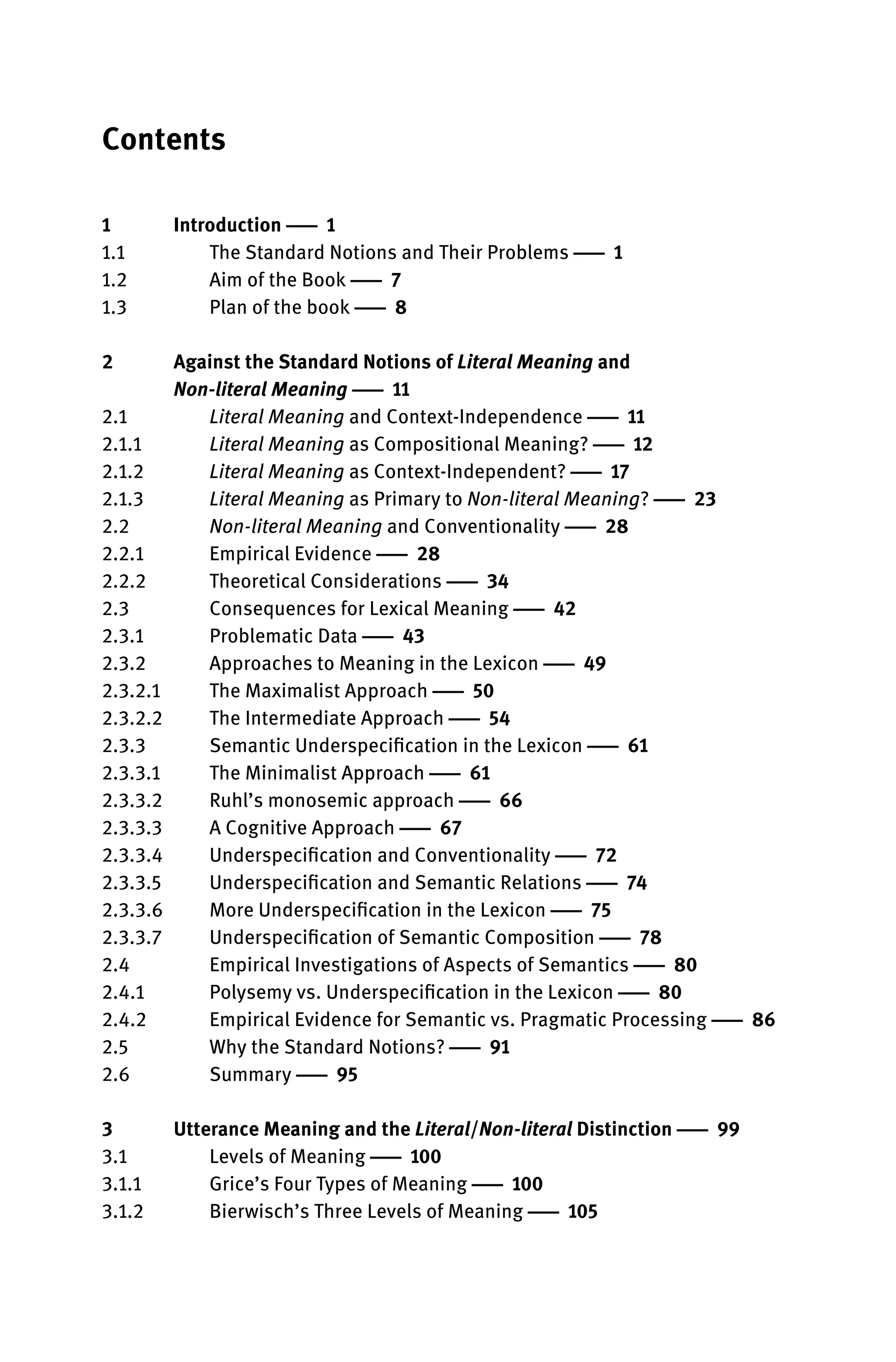 Contents
1 Introduction 1
1.1 The Standard Notions and Their Problems 1
1.2 Aim of the Book 7
1.3 Plan of the book 8
2 Against the Standard Notions of Literal Meaning and
Non-literal Meaning 11
2.1 Literal Meaning and Context-Independence 11
2.1.1 Literal Meaning as Compositional Meaning? 12
2.1.2 Literal Meaning as Context-Independent? 17
2.1.3 Literal Meaning as Primary to Non-literal Meaning? 23
2.2 Non-literal Meaning and Conventionality 28
2.2.1 Empirical Evidence 28
2.2.2 Theoretical Considerations 34
2.3 Consequences for Lexical Meaning 42
2.3.1 Problematic Data 43
2.3.2 Approaches to Meaning in the Lexicon 49
2.3.2.1 The Maximalist Approach 50
2.3.2.2 The Intermediate Approach 54
2.3.3 Semantic Underspeciﬁcation in the Lexicon 61
2.3.3.1 The Minimalist Approach 61
2.3.3.2 Ruhl’s monosemic approach 66
2.3.3.3 A Cognitive Approach 67
2.3.3.4 Underspeciﬁcation and Conventionality 72
2.3.3.5 Underspeciﬁcation and Semantic Relations 74
2.3.3.6 More Underspeciﬁcation in the Lexicon 75
2.3.3.7 Underspeciﬁcation of Semantic Composition 78
2.4 Empirical Investigations of Aspects of Semantics 80
2.4.1 Polysemy vs. Underspeciﬁcation in the Lexicon 80
2.4.2 Empirical Evidence for Semantic vs. Pragmatic Processing 86
2.5 Why the Standard Notions? 91
2.6 Summary 95
3 Utterance Meaning and the Literal/Non-literal Distinction 99
3.1 Levels of Meaning 100
3.1.1 Grice’s Four Types of Meaning 100
3.1.2 Bierwisch’s Three Levels of Meaning 105
 