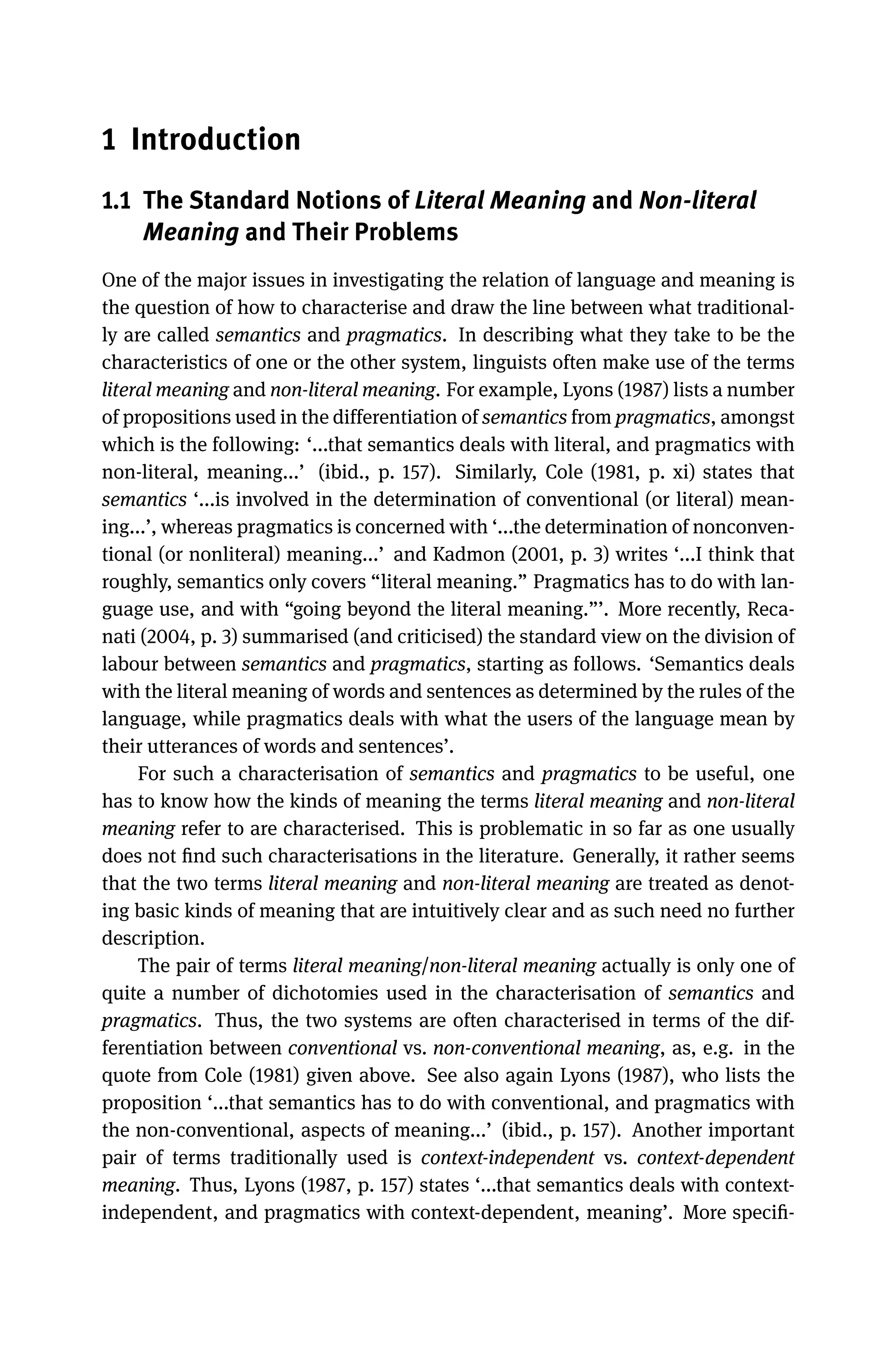 1 Introduction
1.1 The Standard Notions of Literal Meaning and Non-literal
Meaning and Their Problems
One of the major issues in investigating the relation of language and meaning is
the question of how to characterise and draw the line between what traditional-
ly are called semantics and pragmatics. In describing what they take to be the
characteristics of one or the other system, linguists often make use of the terms
literal meaning and non-literal meaning. For example, Lyons (1987) lists a number
of propositions used in the differentiation of semantics from pragmatics, amongst
which is the following: ‘...that semantics deals with literal, and pragmatics with
non-literal, meaning...’ (ibid., p. 157). Similarly, Cole (1981, p. xi) states that
semantics ‘...is involved in the determination of conventional (or literal) mean-
ing...’, whereas pragmatics is concerned with ‘...the determination of nonconven-
tional (or nonliteral) meaning...’ and Kadmon (2001, p. 3) writes ‘...I think that
roughly, semantics only covers “literal meaning.” Pragmatics has to do with lan-
guage use, and with “going beyond the literal meaning.”’. More recently, Reca-
nati (2004, p. 3) summarised (and criticised) the standard view on the division of
labour between semantics and pragmatics, starting as follows. ‘Semantics deals
with the literal meaning of words and sentences as determined by the rules of the
language, while pragmatics deals with what the users of the language mean by
their utterances of words and sentences’.
For such a characterisation of semantics and pragmatics to be useful, one
has to know how the kinds of meaning the terms literal meaning and non-literal
meaning refer to are characterised. This is problematic in so far as one usually
does not ﬁnd such characterisations in the literature. Generally, it rather seems
that the two terms literal meaning and non-literal meaning are treated as denot-
ing basic kinds of meaning that are intuitively clear and as such need no further
description.
The pair of terms literal meaning/non-literal meaning actually is only one of
quite a number of dichotomies used in the characterisation of semantics and
pragmatics. Thus, the two systems are often characterised in terms of the dif-
ferentiation between conventional vs. non-conventional meaning, as, e.g. in the
quote from Cole (1981) given above. See also again Lyons (1987), who lists the
proposition ‘...that semantics has to do with conventional, and pragmatics with
the non-conventional, aspects of meaning...’ (ibid., p. 157). Another important
pair of terms traditionally used is context-independent vs. context-dependent
meaning. Thus, Lyons (1987, p. 157) states ‘...that semantics deals with context-
independent, and pragmatics with context-dependent, meaning’. More speciﬁ-
 
