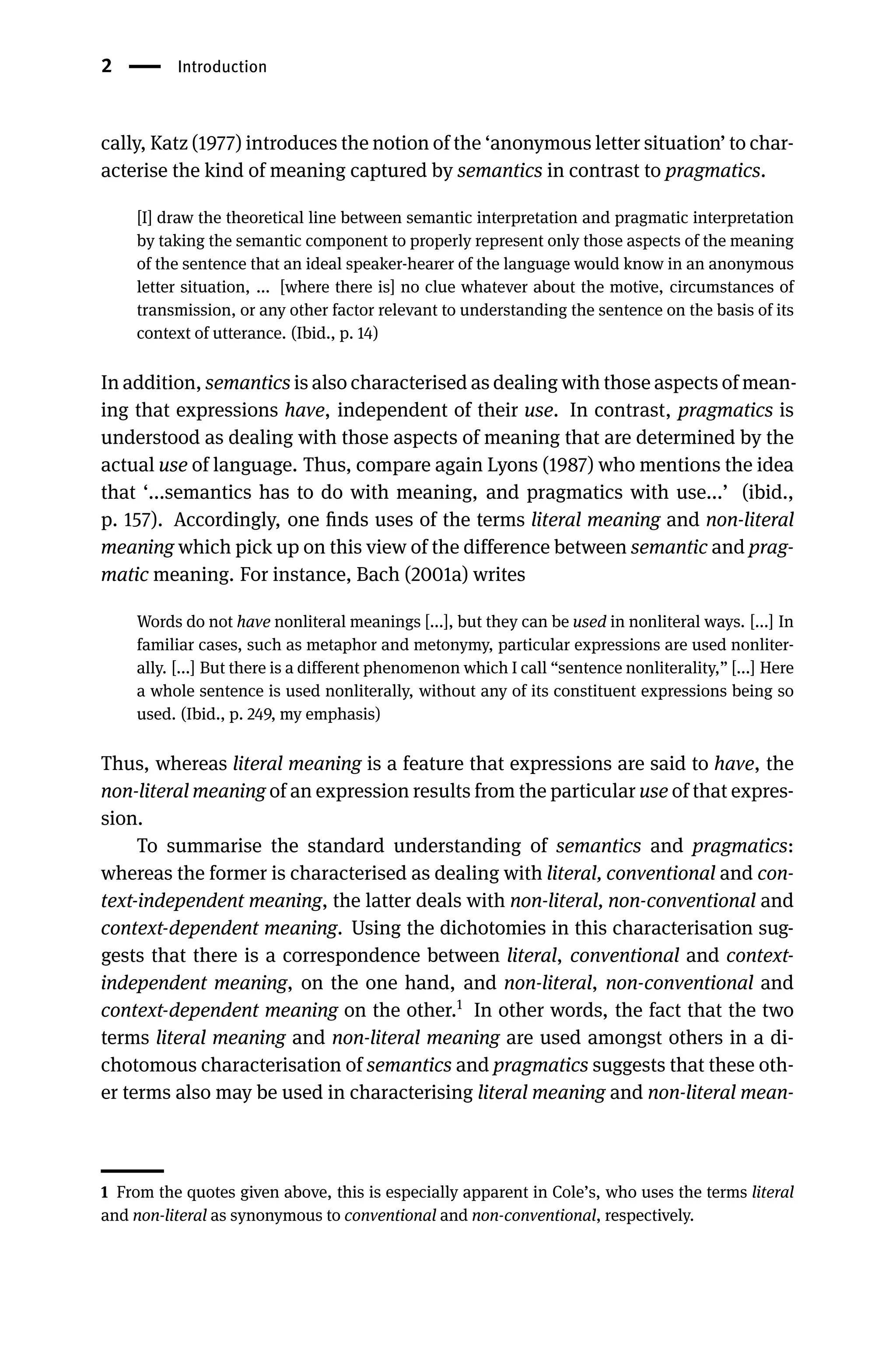 2 Introduction
cally, Katz (1977) introduces the notion of the ‘anonymous letter situation’ to char-
acterise the kind of meaning captured by semantics in contrast to pragmatics.
[I] draw the theoretical line between semantic interpretation and pragmatic interpretation
by taking the semantic component to properly represent only those aspects of the meaning
of the sentence that an ideal speaker-hearer of the language would know in an anonymous
letter situation, ... [where there is] no clue whatever about the motive, circumstances of
transmission, or any other factor relevant to understanding the sentence on the basis of its
context of utterance. (Ibid., p. 14)
In addition, semantics is also characterised as dealing with those aspects of mean-
ing that expressions have, independent of their use. In contrast, pragmatics is
understood as dealing with those aspects of meaning that are determined by the
actual use of language. Thus, compare again Lyons (1987) who mentions the idea
that ‘...semantics has to do with meaning, and pragmatics with use...’ (ibid.,
p. 157). Accordingly, one ﬁnds uses of the terms literal meaning and non-literal
meaning which pick up on this view of the difference between semantic and prag-
matic meaning. For instance, Bach (2001a) writes
Words do not have nonliteral meanings [...], but they can be used in nonliteral ways. [...] In
familiar cases, such as metaphor and metonymy, particular expressions are used nonliter-
ally. [...] But there is a different phenomenon which I call “sentence nonliterality,” [...] Here
a whole sentence is used nonliterally, without any of its constituent expressions being so
used. (Ibid., p. 249, my emphasis)
Thus, whereas literal meaning is a feature that expressions are said to have, the
non-literal meaning of an expression results from the particular use of that expres-
sion.
To summarise the standard understanding of semantics and pragmatics:
whereas the former is characterised as dealing with literal, conventional and con-
text-independent meaning, the latter deals with non-literal, non-conventional and
context-dependent meaning. Using the dichotomies in this characterisation sug-
gests that there is a correspondence between literal, conventional and context-
independent meaning, on the one hand, and non-literal, non-conventional and
context-dependent meaning on the other.1
In other words, the fact that the two
terms literal meaning and non-literal meaning are used amongst others in a di-
chotomous characterisation of semantics and pragmatics suggests that these oth-
er terms also may be used in characterising literal meaning and non-literal mean-
1 From the quotes given above, this is especially apparent in Cole’s, who uses the terms literal
and non-literal as synonymous to conventional and non-conventional, respectively.
 
