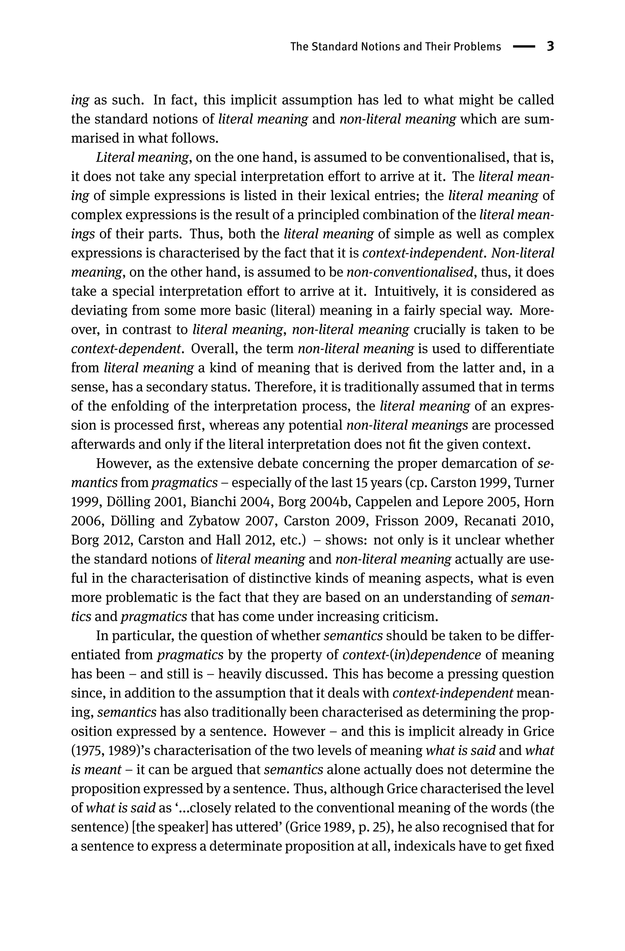 The Standard Notions and Their Problems 3
ing as such. In fact, this implicit assumption has led to what might be called
the standard notions of literal meaning and non-literal meaning which are sum-
marised in what follows.
Literal meaning, on the one hand, is assumed to be conventionalised, that is,
it does not take any special interpretation effort to arrive at it. The literal mean-
ing of simple expressions is listed in their lexical entries; the literal meaning of
complex expressions is the result of a principled combination of the literal mean-
ings of their parts. Thus, both the literal meaning of simple as well as complex
expressions is characterised by the fact that it is context-independent. Non-literal
meaning, on the other hand, is assumed to be non-conventionalised, thus, it does
take a special interpretation effort to arrive at it. Intuitively, it is considered as
deviating from some more basic (literal) meaning in a fairly special way. More-
over, in contrast to literal meaning, non-literal meaning crucially is taken to be
context-dependent. Overall, the term non-literal meaning is used to differentiate
from literal meaning a kind of meaning that is derived from the latter and, in a
sense, has a secondary status. Therefore, it is traditionally assumed that in terms
of the enfolding of the interpretation process, the literal meaning of an expres-
sion is processed ﬁrst, whereas any potential non-literal meanings are processed
afterwards and only if the literal interpretation does not ﬁt the given context.
However, as the extensive debate concerning the proper demarcation of se-
mantics from pragmatics – especially of the last 15 years (cp. Carston 1999, Turner
1999, Dölling 2001, Bianchi 2004, Borg 2004b, Cappelen and Lepore 2005, Horn
2006, Dölling and Zybatow 2007, Carston 2009, Frisson 2009, Recanati 2010,
Borg 2012, Carston and Hall 2012, etc.) – shows: not only is it unclear whether
the standard notions of literal meaning and non-literal meaning actually are use-
ful in the characterisation of distinctive kinds of meaning aspects, what is even
more problematic is the fact that they are based on an understanding of seman-
tics and pragmatics that has come under increasing criticism.
In particular, the question of whether semantics should be taken to be differ-
entiated from pragmatics by the property of context-(in)dependence of meaning
has been – and still is – heavily discussed. This has become a pressing question
since, in addition to the assumption that it deals with context-independent mean-
ing, semantics has also traditionally been characterised as determining the prop-
osition expressed by a sentence. However – and this is implicit already in Grice
(1975, 1989)’s characterisation of the two levels of meaning what is said and what
is meant – it can be argued that semantics alone actually does not determine the
proposition expressed by a sentence. Thus, although Grice characterised the level
of what is said as ‘...closely related to the conventional meaning of the words (the
sentence) [the speaker] has uttered’ (Grice 1989, p. 25), he also recognised that for
a sentence to express a determinate proposition at all, indexicals have to get ﬁxed
 