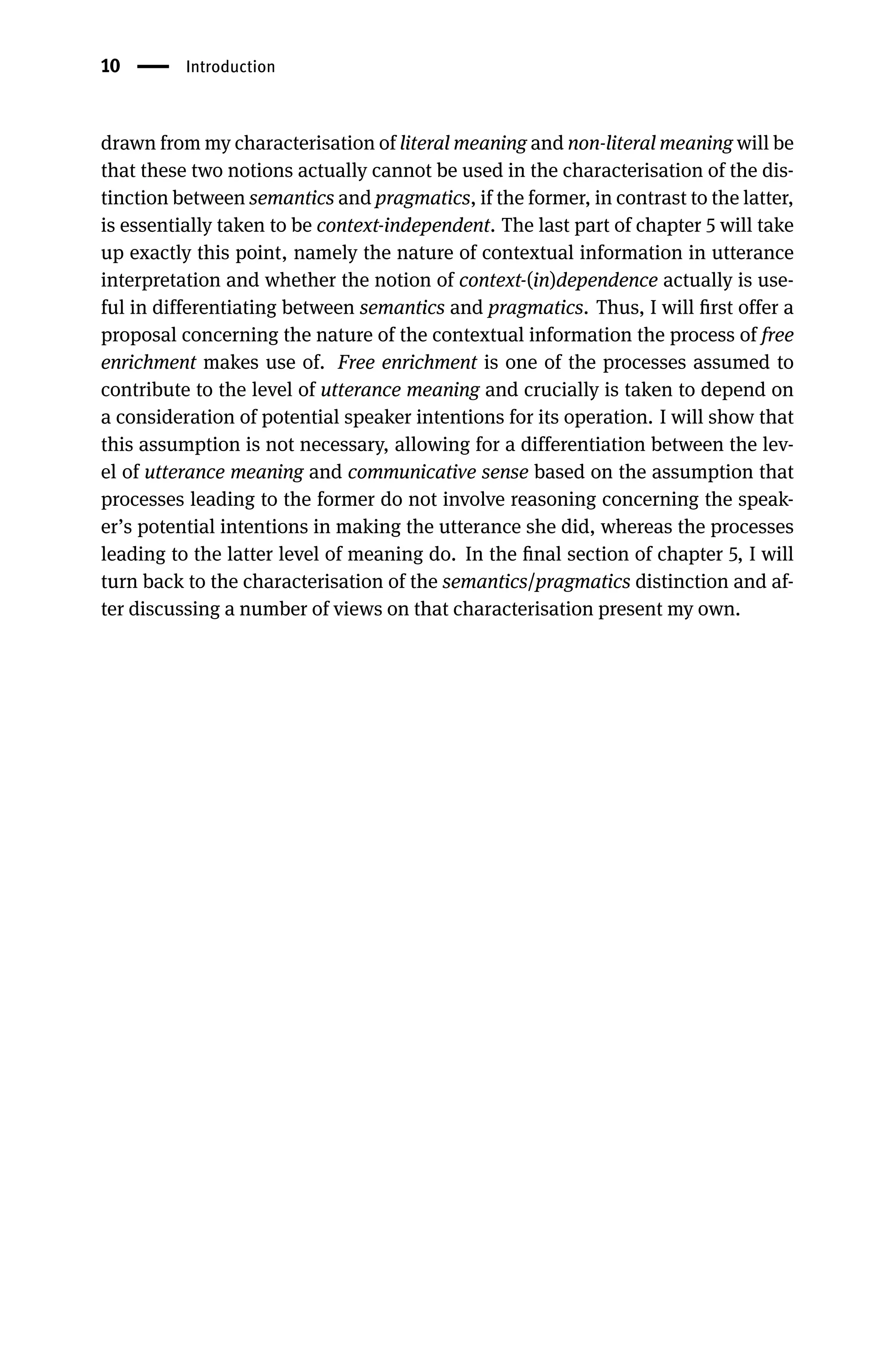 10 Introduction
drawn from my characterisation of literal meaning and non-literal meaning will be
that these two notions actually cannot be used in the characterisation of the dis-
tinction between semantics and pragmatics, if the former, in contrast to the latter,
is essentially taken to be context-independent. The last part of chapter 5 will take
up exactly this point, namely the nature of contextual information in utterance
interpretation and whether the notion of context-(in)dependence actually is use-
ful in differentiating between semantics and pragmatics. Thus, I will ﬁrst offer a
proposal concerning the nature of the contextual information the process of free
enrichment makes use of. Free enrichment is one of the processes assumed to
contribute to the level of utterance meaning and crucially is taken to depend on
a consideration of potential speaker intentions for its operation. I will show that
this assumption is not necessary, allowing for a differentiation between the lev-
el of utterance meaning and communicative sense based on the assumption that
processes leading to the former do not involve reasoning concerning the speak-
er’s potential intentions in making the utterance she did, whereas the processes
leading to the latter level of meaning do. In the ﬁnal section of chapter 5, I will
turn back to the characterisation of the semantics/pragmatics distinction and af-
ter discussing a number of views on that characterisation present my own.
 