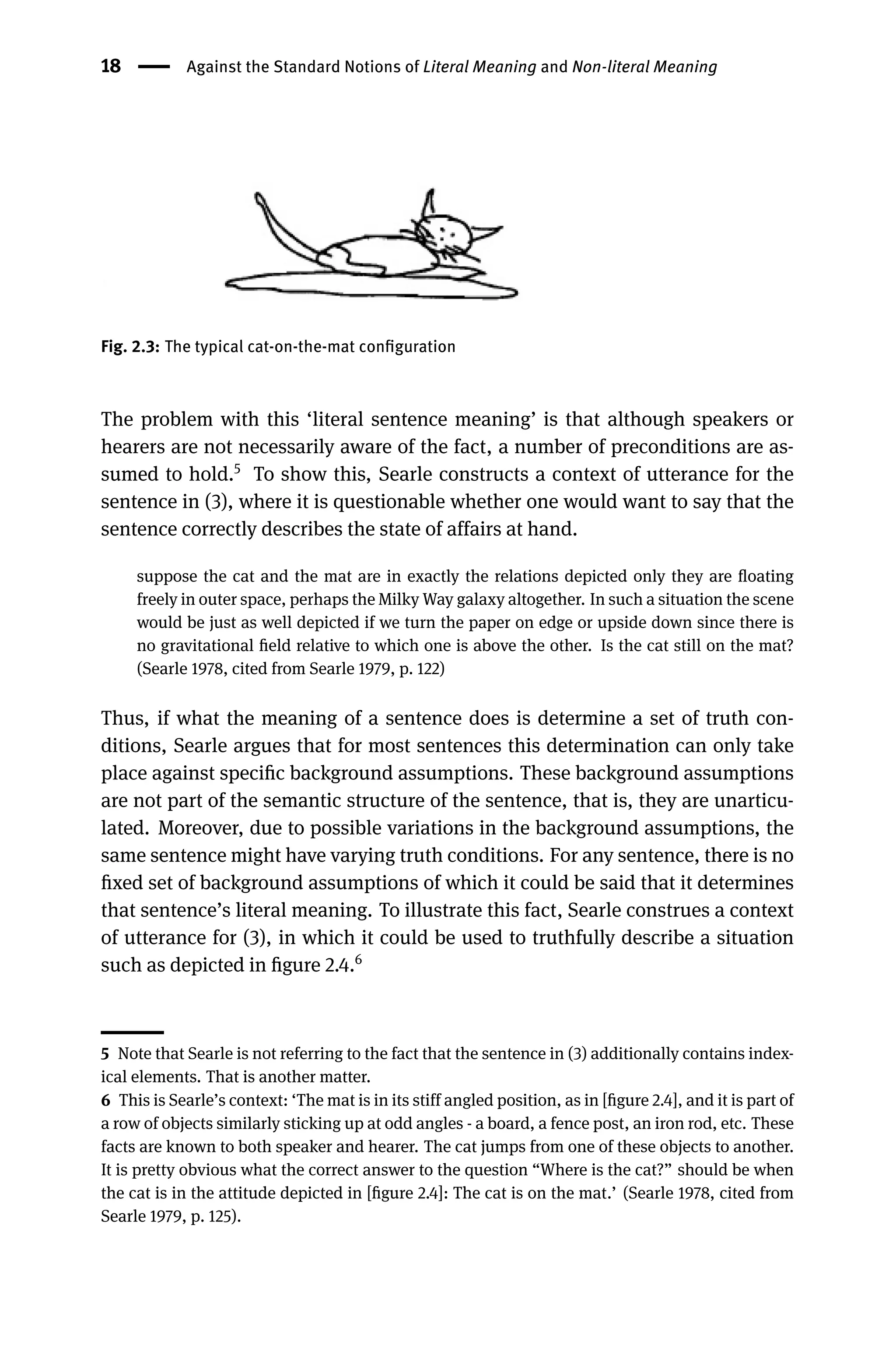 18 Against the Standard Notions of Literal Meaning and Non-literal Meaning
Fig. 2.3: The typical cat-on-the-mat conﬁguration
The problem with this ‘literal sentence meaning’ is that although speakers or
hearers are not necessarily aware of the fact, a number of preconditions are as-
sumed to hold.5
To show this, Searle constructs a context of utterance for the
sentence in (3), where it is questionable whether one would want to say that the
sentence correctly describes the state of affairs at hand.
suppose the cat and the mat are in exactly the relations depicted only they are ﬂoating
freely in outer space, perhaps the Milky Way galaxy altogether. In such a situation the scene
would be just as well depicted if we turn the paper on edge or upside down since there is
no gravitational ﬁeld relative to which one is above the other. Is the cat still on the mat?
(Searle 1978, cited from Searle 1979, p. 122)
Thus, if what the meaning of a sentence does is determine a set of truth con-
ditions, Searle argues that for most sentences this determination can only take
place against speciﬁc background assumptions. These background assumptions
are not part of the semantic structure of the sentence, that is, they are unarticu-
lated. Moreover, due to possible variations in the background assumptions, the
same sentence might have varying truth conditions. For any sentence, there is no
ﬁxed set of background assumptions of which it could be said that it determines
that sentence’s literal meaning. To illustrate this fact, Searle construes a context
of utterance for (3), in which it could be used to truthfully describe a situation
such as depicted in ﬁgure 2.4.6
5 Note that Searle is not referring to the fact that the sentence in (3) additionally contains index-
ical elements. That is another matter.
6 This is Searle’s context: ‘The mat is in its stiff angled position, as in [ﬁgure 2.4], and it is part of
a row of objects similarly sticking up at odd angles - a board, a fence post, an iron rod, etc. These
facts are known to both speaker and hearer. The cat jumps from one of these objects to another.
It is pretty obvious what the correct answer to the question “Where is the cat?” should be when
the cat is in the attitude depicted in [ﬁgure 2.4]: The cat is on the mat.’ (Searle 1978, cited from
Searle 1979, p. 125).
 
