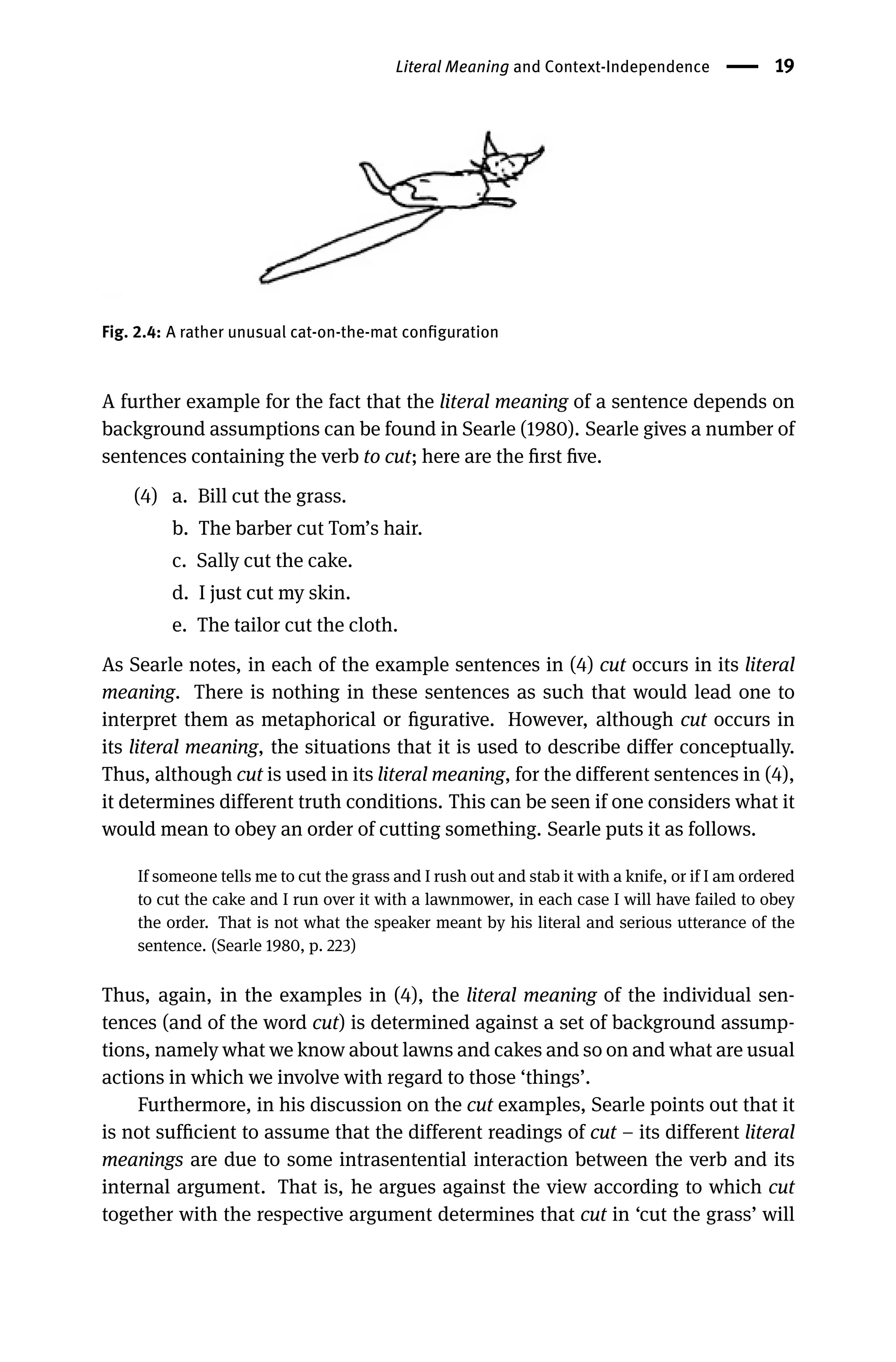 Literal Meaning and Context-Independence 19
Fig. 2.4: A rather unusual cat-on-the-mat conﬁguration
A further example for the fact that the literal meaning of a sentence depends on
background assumptions can be found in Searle (1980). Searle gives a number of
sentences containing the verb to cut; here are the ﬁrst ﬁve.
(4) a. Bill cut the grass.
b. The barber cut Tom’s hair.
c. Sally cut the cake.
d. I just cut my skin.
e. The tailor cut the cloth.
As Searle notes, in each of the example sentences in (4) cut occurs in its literal
meaning. There is nothing in these sentences as such that would lead one to
interpret them as metaphorical or ﬁgurative. However, although cut occurs in
its literal meaning, the situations that it is used to describe differ conceptually.
Thus, although cut is used in its literal meaning, for the different sentences in (4),
it determines different truth conditions. This can be seen if one considers what it
would mean to obey an order of cutting something. Searle puts it as follows.
If someone tells me to cut the grass and I rush out and stab it with a knife, or if I am ordered
to cut the cake and I run over it with a lawnmower, in each case I will have failed to obey
the order. That is not what the speaker meant by his literal and serious utterance of the
sentence. (Searle 1980, p. 223)
Thus, again, in the examples in (4), the literal meaning of the individual sen-
tences (and of the word cut) is determined against a set of background assump-
tions, namely what we know about lawns and cakes and so on and what are usual
actions in which we involve with regard to those ‘things’.
Furthermore, in his discussion on the cut examples, Searle points out that it
is not sufﬁcient to assume that the different readings of cut – its different literal
meanings are due to some intrasentential interaction between the verb and its
internal argument. That is, he argues against the view according to which cut
together with the respective argument determines that cut in ‘cut the grass’ will
 