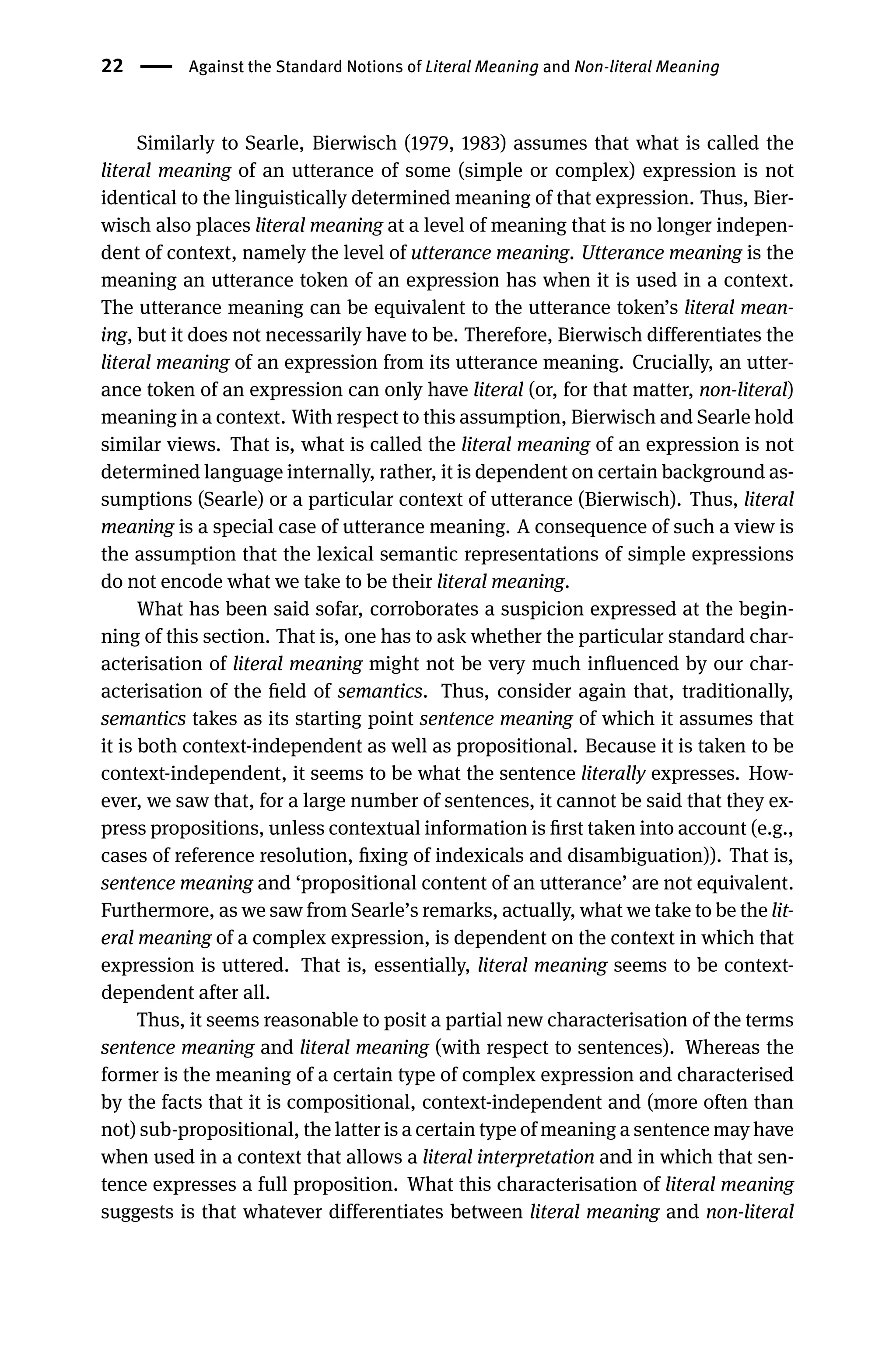 22 Against the Standard Notions of Literal Meaning and Non-literal Meaning
Similarly to Searle, Bierwisch (1979, 1983) assumes that what is called the
literal meaning of an utterance of some (simple or complex) expression is not
identical to the linguistically determined meaning of that expression. Thus, Bier-
wisch also places literal meaning at a level of meaning that is no longer indepen-
dent of context, namely the level of utterance meaning. Utterance meaning is the
meaning an utterance token of an expression has when it is used in a context.
The utterance meaning can be equivalent to the utterance token’s literal mean-
ing, but it does not necessarily have to be. Therefore, Bierwisch differentiates the
literal meaning of an expression from its utterance meaning. Crucially, an utter-
ance token of an expression can only have literal (or, for that matter, non-literal)
meaning in a context. With respect to this assumption, Bierwisch and Searle hold
similar views. That is, what is called the literal meaning of an expression is not
determined language internally, rather, it is dependent on certain background as-
sumptions (Searle) or a particular context of utterance (Bierwisch). Thus, literal
meaning is a special case of utterance meaning. A consequence of such a view is
the assumption that the lexical semantic representations of simple expressions
do not encode what we take to be their literal meaning.
What has been said sofar, corroborates a suspicion expressed at the begin-
ning of this section. That is, one has to ask whether the particular standard char-
acterisation of literal meaning might not be very much inﬂuenced by our char-
acterisation of the ﬁeld of semantics. Thus, consider again that, traditionally,
semantics takes as its starting point sentence meaning of which it assumes that
it is both context-independent as well as propositional. Because it is taken to be
context-independent, it seems to be what the sentence literally expresses. How-
ever, we saw that, for a large number of sentences, it cannot be said that they ex-
press propositions, unless contextual information is ﬁrst taken into account (e.g.,
cases of reference resolution, ﬁxing of indexicals and disambiguation)). That is,
sentence meaning and ‘propositional content of an utterance’ are not equivalent.
Furthermore, as we saw from Searle’s remarks, actually, what we take to be the lit-
eral meaning of a complex expression, is dependent on the context in which that
expression is uttered. That is, essentially, literal meaning seems to be context-
dependent after all.
Thus, it seems reasonable to posit a partial new characterisation of the terms
sentence meaning and literal meaning (with respect to sentences). Whereas the
former is the meaning of a certain type of complex expression and characterised
by the facts that it is compositional, context-independent and (more often than
not) sub-propositional, the latter is a certain type of meaning a sentence may have
when used in a context that allows a literal interpretation and in which that sen-
tence expresses a full proposition. What this characterisation of literal meaning
suggests is that whatever differentiates between literal meaning and non-literal
 