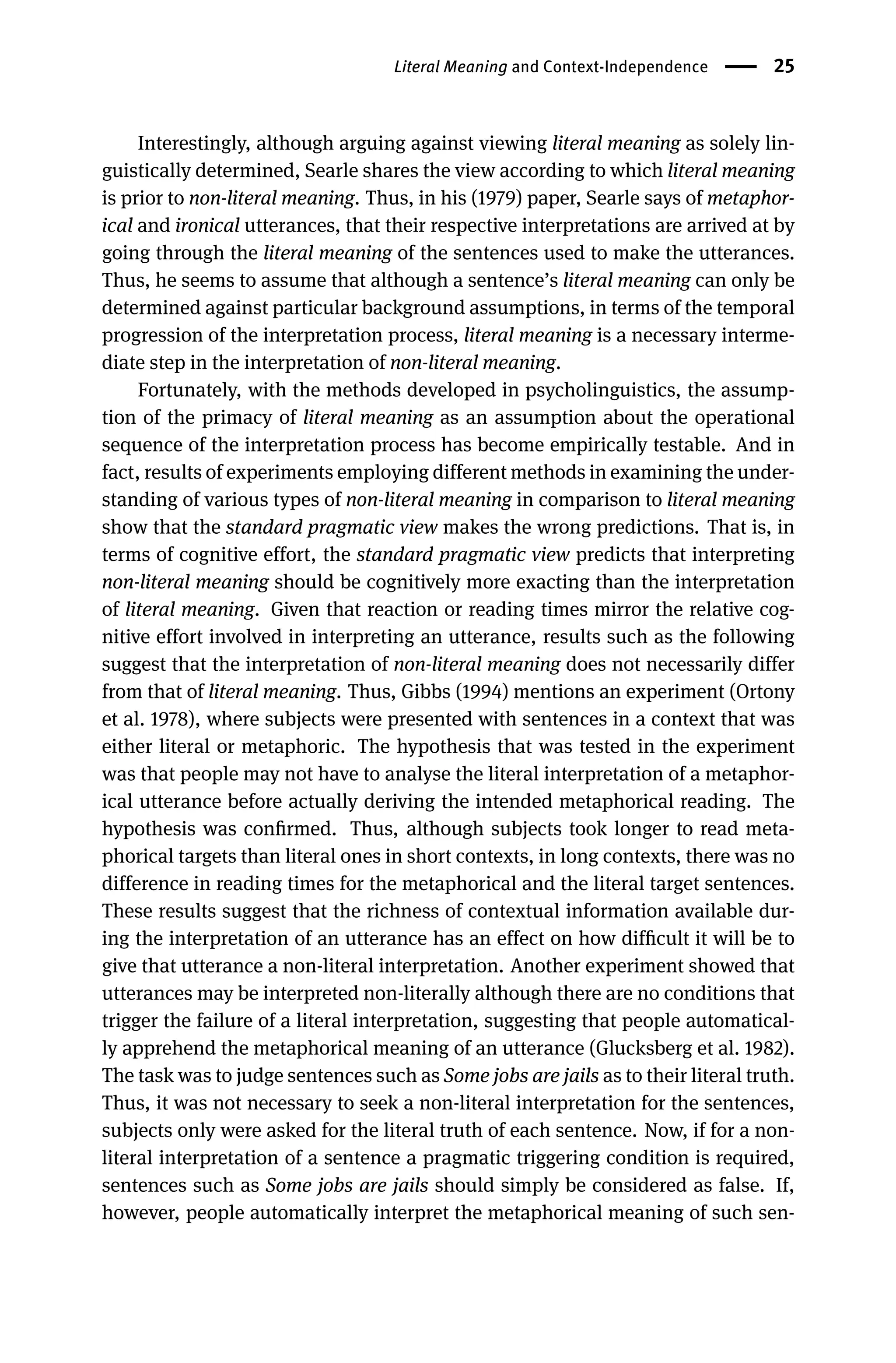 Literal Meaning and Context-Independence 25
Interestingly, although arguing against viewing literal meaning as solely lin-
guistically determined, Searle shares the view according to which literal meaning
is prior to non-literal meaning. Thus, in his (1979) paper, Searle says of metaphor-
ical and ironical utterances, that their respective interpretations are arrived at by
going through the literal meaning of the sentences used to make the utterances.
Thus, he seems to assume that although a sentence’s literal meaning can only be
determined against particular background assumptions, in terms of the temporal
progression of the interpretation process, literal meaning is a necessary interme-
diate step in the interpretation of non-literal meaning.
Fortunately, with the methods developed in psycholinguistics, the assump-
tion of the primacy of literal meaning as an assumption about the operational
sequence of the interpretation process has become empirically testable. And in
fact, results of experiments employing different methods in examining the under-
standing of various types of non-literal meaning in comparison to literal meaning
show that the standard pragmatic view makes the wrong predictions. That is, in
terms of cognitive effort, the standard pragmatic view predicts that interpreting
non-literal meaning should be cognitively more exacting than the interpretation
of literal meaning. Given that reaction or reading times mirror the relative cog-
nitive effort involved in interpreting an utterance, results such as the following
suggest that the interpretation of non-literal meaning does not necessarily differ
from that of literal meaning. Thus, Gibbs (1994) mentions an experiment (Ortony
et al. 1978), where subjects were presented with sentences in a context that was
either literal or metaphoric. The hypothesis that was tested in the experiment
was that people may not have to analyse the literal interpretation of a metaphor-
ical utterance before actually deriving the intended metaphorical reading. The
hypothesis was conﬁrmed. Thus, although subjects took longer to read meta-
phorical targets than literal ones in short contexts, in long contexts, there was no
difference in reading times for the metaphorical and the literal target sentences.
These results suggest that the richness of contextual information available dur-
ing the interpretation of an utterance has an effect on how difﬁcult it will be to
give that utterance a non-literal interpretation. Another experiment showed that
utterances may be interpreted non-literally although there are no conditions that
trigger the failure of a literal interpretation, suggesting that people automatical-
ly apprehend the metaphorical meaning of an utterance (Glucksberg et al. 1982).
The task was to judge sentences such as Some jobs are jails as to their literal truth.
Thus, it was not necessary to seek a non-literal interpretation for the sentences,
subjects only were asked for the literal truth of each sentence. Now, if for a non-
literal interpretation of a sentence a pragmatic triggering condition is required,
sentences such as Some jobs are jails should simply be considered as false. If,
however, people automatically interpret the metaphorical meaning of such sen-
 
