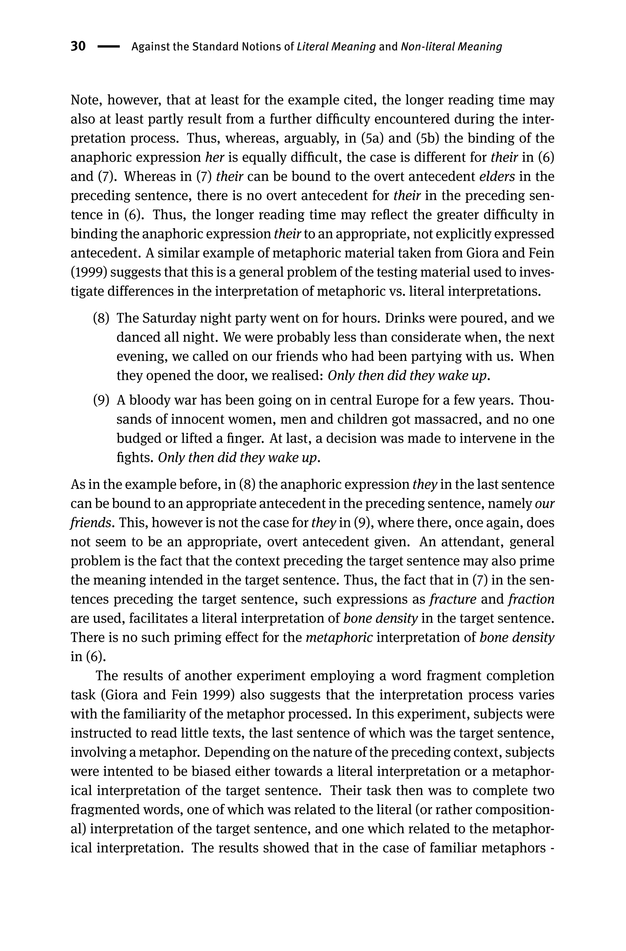 30 Against the Standard Notions of Literal Meaning and Non-literal Meaning
Note, however, that at least for the example cited, the longer reading time may
also at least partly result from a further difﬁculty encountered during the inter-
pretation process. Thus, whereas, arguably, in (5a) and (5b) the binding of the
anaphoric expression her is equally difﬁcult, the case is different for their in (6)
and (7). Whereas in (7) their can be bound to the overt antecedent elders in the
preceding sentence, there is no overt antecedent for their in the preceding sen-
tence in (6). Thus, the longer reading time may reﬂect the greater difﬁculty in
binding the anaphoric expression their to an appropriate, not explicitly expressed
antecedent. A similar example of metaphoric material taken from Giora and Fein
(1999) suggests that this is a general problem of the testing material used to inves-
tigate differences in the interpretation of metaphoric vs. literal interpretations.
(8) The Saturday night party went on for hours. Drinks were poured, and we
danced all night. We were probably less than considerate when, the next
evening, we called on our friends who had been partying with us. When
they opened the door, we realised: Only then did they wake up.
(9) A bloody war has been going on in central Europe for a few years. Thou-
sands of innocent women, men and children got massacred, and no one
budged or lifted a ﬁnger. At last, a decision was made to intervene in the
ﬁghts. Only then did they wake up.
As in the example before, in (8) the anaphoric expression they in the last sentence
can be bound to an appropriate antecedent in the preceding sentence, namely our
friends. This, however is not the case for they in (9), where there, once again, does
not seem to be an appropriate, overt antecedent given. An attendant, general
problem is the fact that the context preceding the target sentence may also prime
the meaning intended in the target sentence. Thus, the fact that in (7) in the sen-
tences preceding the target sentence, such expressions as fracture and fraction
are used, facilitates a literal interpretation of bone density in the target sentence.
There is no such priming effect for the metaphoric interpretation of bone density
in (6).
The results of another experiment employing a word fragment completion
task (Giora and Fein 1999) also suggests that the interpretation process varies
with the familiarity of the metaphor processed. In this experiment, subjects were
instructed to read little texts, the last sentence of which was the target sentence,
involving a metaphor. Depending on the nature of the preceding context, subjects
were intented to be biased either towards a literal interpretation or a metaphor-
ical interpretation of the target sentence. Their task then was to complete two
fragmented words, one of which was related to the literal (or rather composition-
al) interpretation of the target sentence, and one which related to the metaphor-
ical interpretation. The results showed that in the case of familiar metaphors -
 
