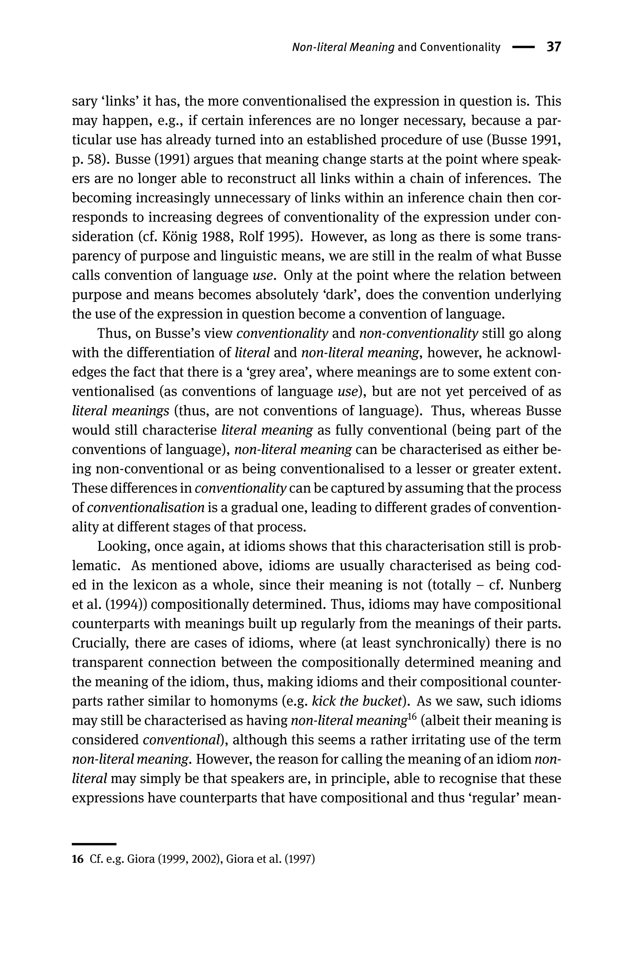 Non-literal Meaning and Conventionality 37
sary ‘links’ it has, the more conventionalised the expression in question is. This
may happen, e.g., if certain inferences are no longer necessary, because a par-
ticular use has already turned into an established procedure of use (Busse 1991,
p. 58). Busse (1991) argues that meaning change starts at the point where speak-
ers are no longer able to reconstruct all links within a chain of inferences. The
becoming increasingly unnecessary of links within an inference chain then cor-
responds to increasing degrees of conventionality of the expression under con-
sideration (cf. König 1988, Rolf 1995). However, as long as there is some trans-
parency of purpose and linguistic means, we are still in the realm of what Busse
calls convention of language use. Only at the point where the relation between
purpose and means becomes absolutely ‘dark’, does the convention underlying
the use of the expression in question become a convention of language.
Thus, on Busse’s view conventionality and non-conventionality still go along
with the differentiation of literal and non-literal meaning, however, he acknowl-
edges the fact that there is a ‘grey area’, where meanings are to some extent con-
ventionalised (as conventions of language use), but are not yet perceived of as
literal meanings (thus, are not conventions of language). Thus, whereas Busse
would still characterise literal meaning as fully conventional (being part of the
conventions of language), non-literal meaning can be characterised as either be-
ing non-conventional or as being conventionalised to a lesser or greater extent.
These differences in conventionality can be captured by assuming that the process
of conventionalisation is a gradual one, leading to different grades of convention-
ality at different stages of that process.
Looking, once again, at idioms shows that this characterisation still is prob-
lematic. As mentioned above, idioms are usually characterised as being cod-
ed in the lexicon as a whole, since their meaning is not (totally – cf. Nunberg
et al. (1994)) compositionally determined. Thus, idioms may have compositional
counterparts with meanings built up regularly from the meanings of their parts.
Crucially, there are cases of idioms, where (at least synchronically) there is no
transparent connection between the compositionally determined meaning and
the meaning of the idiom, thus, making idioms and their compositional counter-
parts rather similar to homonyms (e.g. kick the bucket). As we saw, such idioms
may still be characterised as having non-literal meaning16
(albeit their meaning is
considered conventional), although this seems a rather irritating use of the term
non-literal meaning. However, the reason for calling the meaning of an idiom non-
literal may simply be that speakers are, in principle, able to recognise that these
expressions have counterparts that have compositional and thus ‘regular’ mean-
16 Cf. e.g. Giora (1999, 2002), Giora et al. (1997)
 
