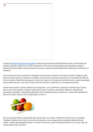 conseguir libid gel funciona mesmo yahoo mental proporcionando pelo Max Memory deve ser desfrutado por
qualquer persona, sendo que uso deste suplemento é até mesmo recomendado para estudantes, equipe e
pessoas da terceira idade, visto que nesses casos este é capaz de auxiliar bastante da melhoria do rendimento no
cotidiano.
Com aumento do fluxo sanguíneo na localidade, este promove aumento no tamanho do pênis. Qualquer varão
pode ter prazer extremos e orgasmos múltiplos, Se sua parceira estimular esse ponto com as pontas do dedo de
forma constante. Pode demorar pequeno número de meses com intenção de você tenha como superar ejaculação
precoce estas técnicas, e de vários homens têm de continuar a utilizá-las em uma base permanente.
Usando este produto, homem melhora fluxo sanguíneo e, ao incrementar a aspiração e eficiência dos corpora,
este os torna mais grandes. Posições onde homem está no controle, usualmente melhoram impecilho da
ejaculação antecipado. A ejaculação adiantado não traz obstáculos para a saúde em si, porém tem interferência
direta na timidez, entono e traz complicações na vida a 2.
Procure ajuda de médicos especialistas para perder peso com saúde, e tenha foco de não tornar a engordar.
"Qualquer problema, até mesmo uma unha encravada ou uma verruga podem atrapalhar desempenho da
mulher", explica ginecologista Mendes Jr. E entram nessa lista a partir de bastante muito frio ou muito calor até
mesmo alguma dor mais séria.
 