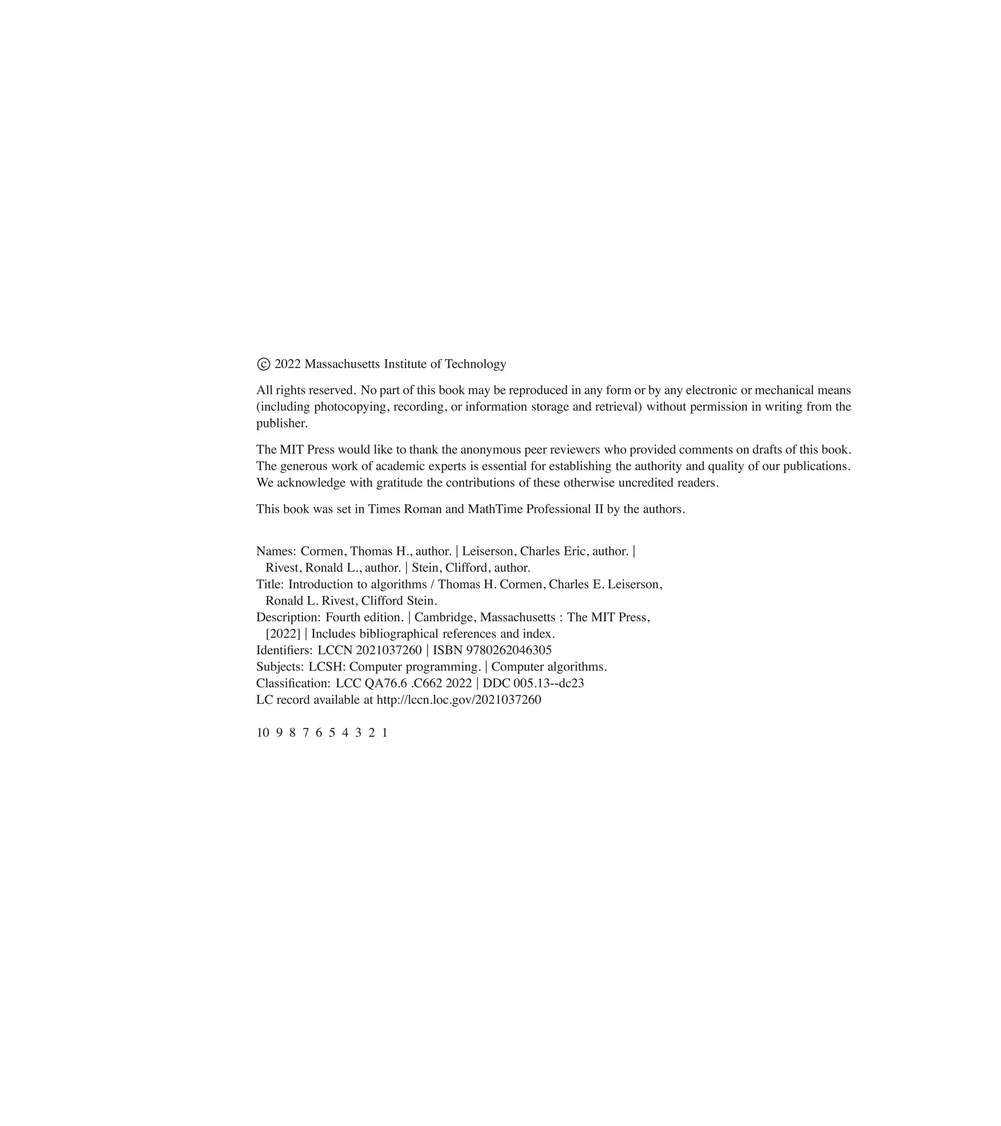 c
2022 Massachusetts Institute of Technology
All rights reserved. No part of this book may be reproduced in any form or by any electronic or mechanical means
(including photocopying, recording, or information storage and retrieval) without permission in writing from the
publisher.
The MIT Press would like to thank the anonymous peer reviewers who provided comments on drafts of this book.
The generous work of academic experts is essential for establishing the authority and quality of our publications.
We acknowledge with gratitude the contributions of these otherwise uncredited readers.
This book was set in Times Roman and MathTime Professional II by the authors.
Names: Cormen, Thomas H., author. jLeiserson, Charles Eric, author. j
Rivest, Ronald L., author. jStein, Clifford, author.
Title: Introduction to algorithms / Thomas H. Cormen, Charles E. Leiserson,
Ronald L. Rivest, Clifford Stein.
Description: Fourth edition. jCambridge, Massachusetts : The MIT Press,
[2022] jIncludes bibliographical references and index.
Identiûers: LCCN 2021037260 jISBN 9780262046305
Subjects: LCSH: Computer programming. jComputer algorithms.
Classiûcation: LCC QA76.6 .C662 2022 jDDC 005.13--dc23
LC record available at http://lccn.loc.gov/2021037260
10 9 8 7 6 5 4 3 2 1
 