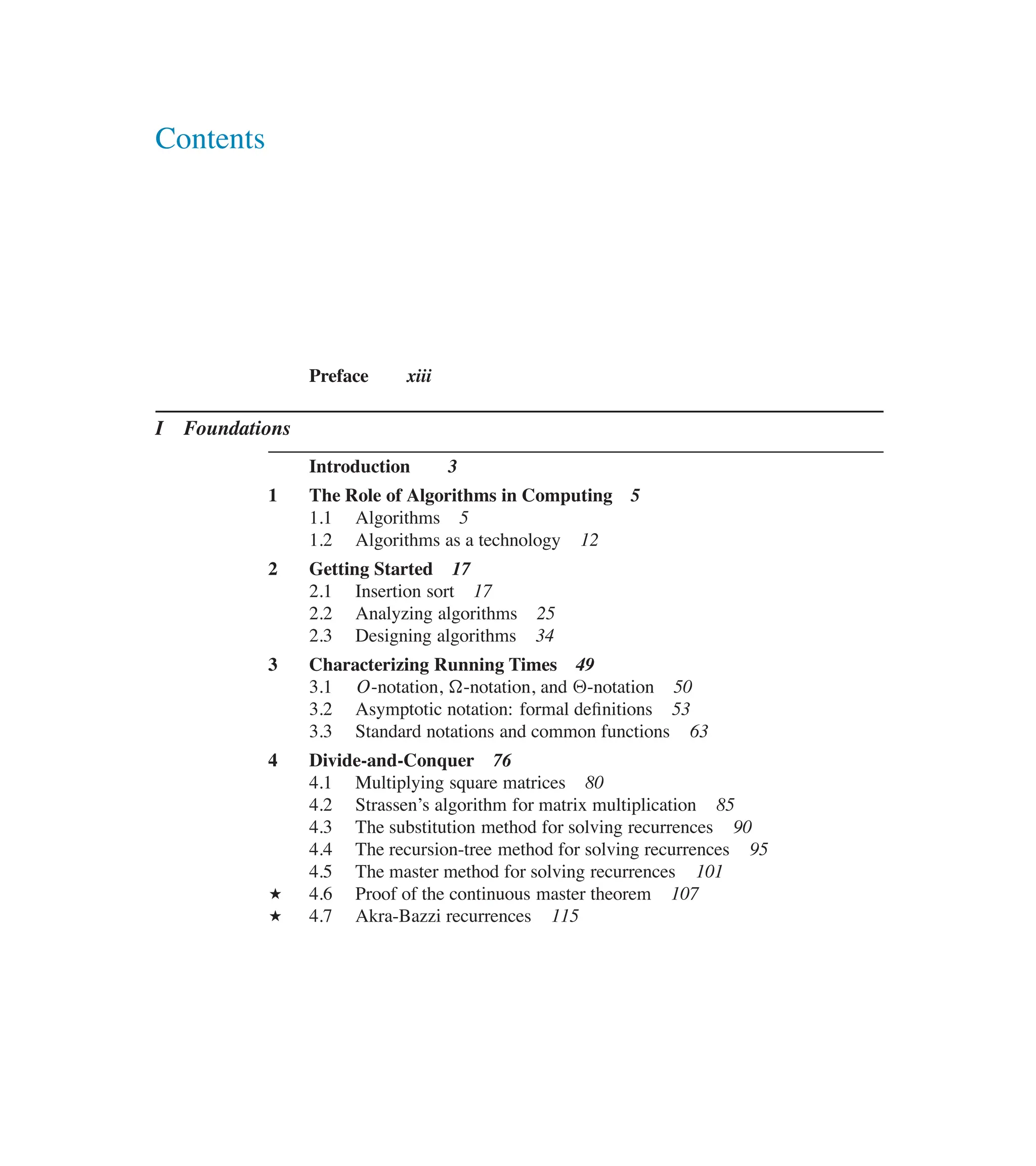 Contents
Preface xiii
I Foundations
Introduction 3
1 The Role of Algorithms in Computing 5
1.1 Algorithms 5
1.2 Algorithms as a technology 12
2 Getting Started 17
2.1 Insertion sort 17
2.2 Analyzing algorithms 25
2.3 Designing algorithms 34
3 Characterizing Running Times 49
3.1 O-notation, �-notation, and ‚-notation 50
3.2 Asymptotic notation: formal deûnitions 53
3.3 Standard notations and common functions 63
4 Divide-and-Conquer 76
4.1 Multiplying square matrices 80
4.2 Strassen’s algorithm for matrix multiplication 85
4.3 The substitution method for solving recurrences 90
4.4 The recursion-tree method for solving recurrences 95
4.5 The master method for solving recurrences 101
? 4.6 Proof of the continuous master theorem 107
? 4.7 Akra-Bazzi recurrences 115
 