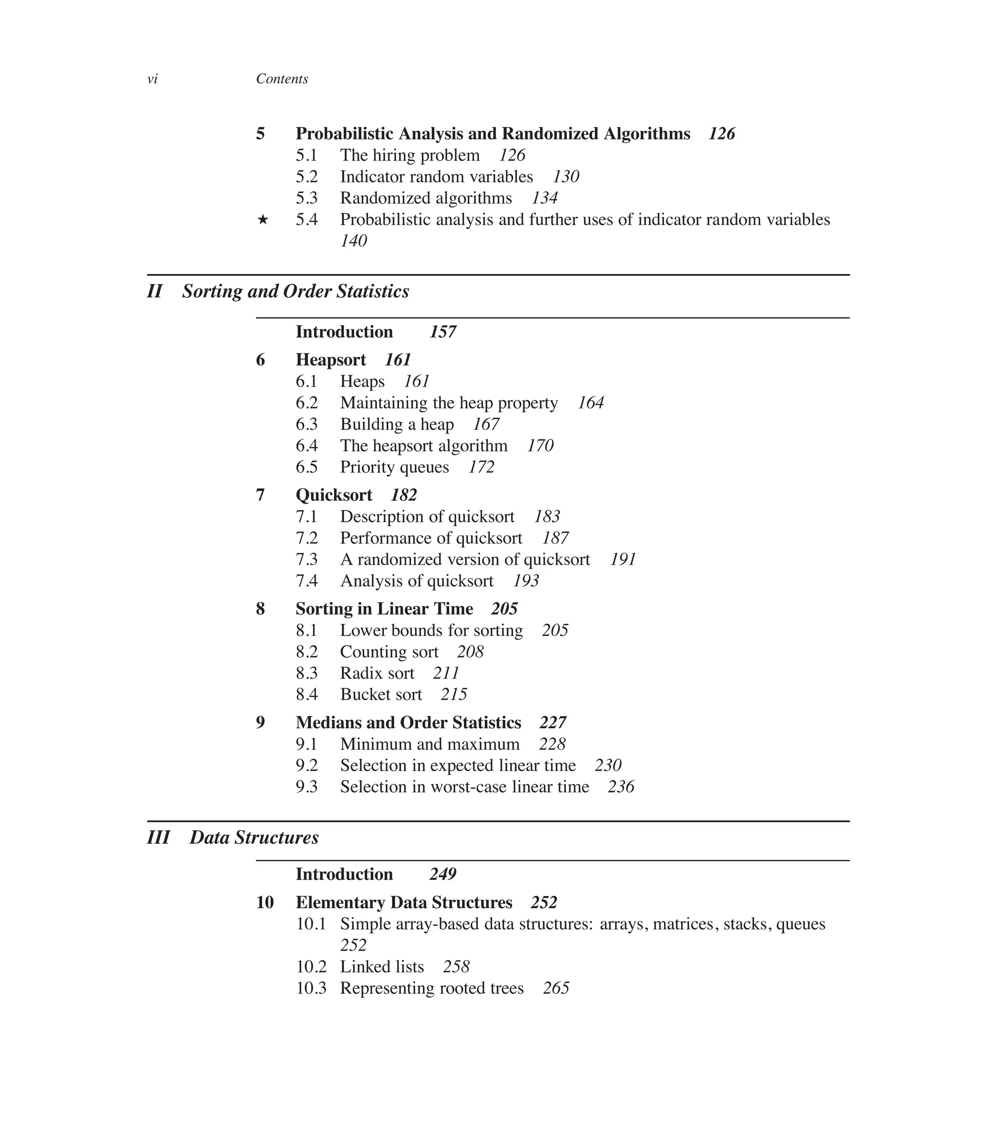 vi Contents
5 Probabilistic Analysis and Randomized Algorithms 126
5.1 The hiring problem 126
5.2 Indicator random variables 130
5.3 Randomized algorithms 134
? 5.4 Probabilistic analysis and further uses of indicator random variables
140
II Sorting and Order Statistics
Introduction 157
6 Heapsort 161
6.1 Heaps 161
6.2 Maintaining the heap property 164
6.3 Building a heap 167
6.4 The heapsort algorithm 170
6.5 Priority queues 172
7 Quicksort 182
7.1 Description of quicksort 183
7.2 Performance of quicksort 187
7.3 A randomized version of quicksort 191
7.4 Analysis of quicksort 193
8 Sorting in Linear Time 205
8.1 Lower bounds for sorting 205
8.2 Counting sort 208
8.3 Radix sort 211
8.4 Bucket sort 215
9 Medians and Order Statistics 227
9.1 Minimum and maximum 228
9.2 Selection in expected linear time 230
9.3 Selection in worst-case linear time 236
III Data Structures
Introduction 249
10 Elementary Data Structures 252
10.1 Simple array-based data structures: arrays, matrices, stacks, queues
252
10.2 Linked lists 258
10.3 Representing rooted trees 265
 