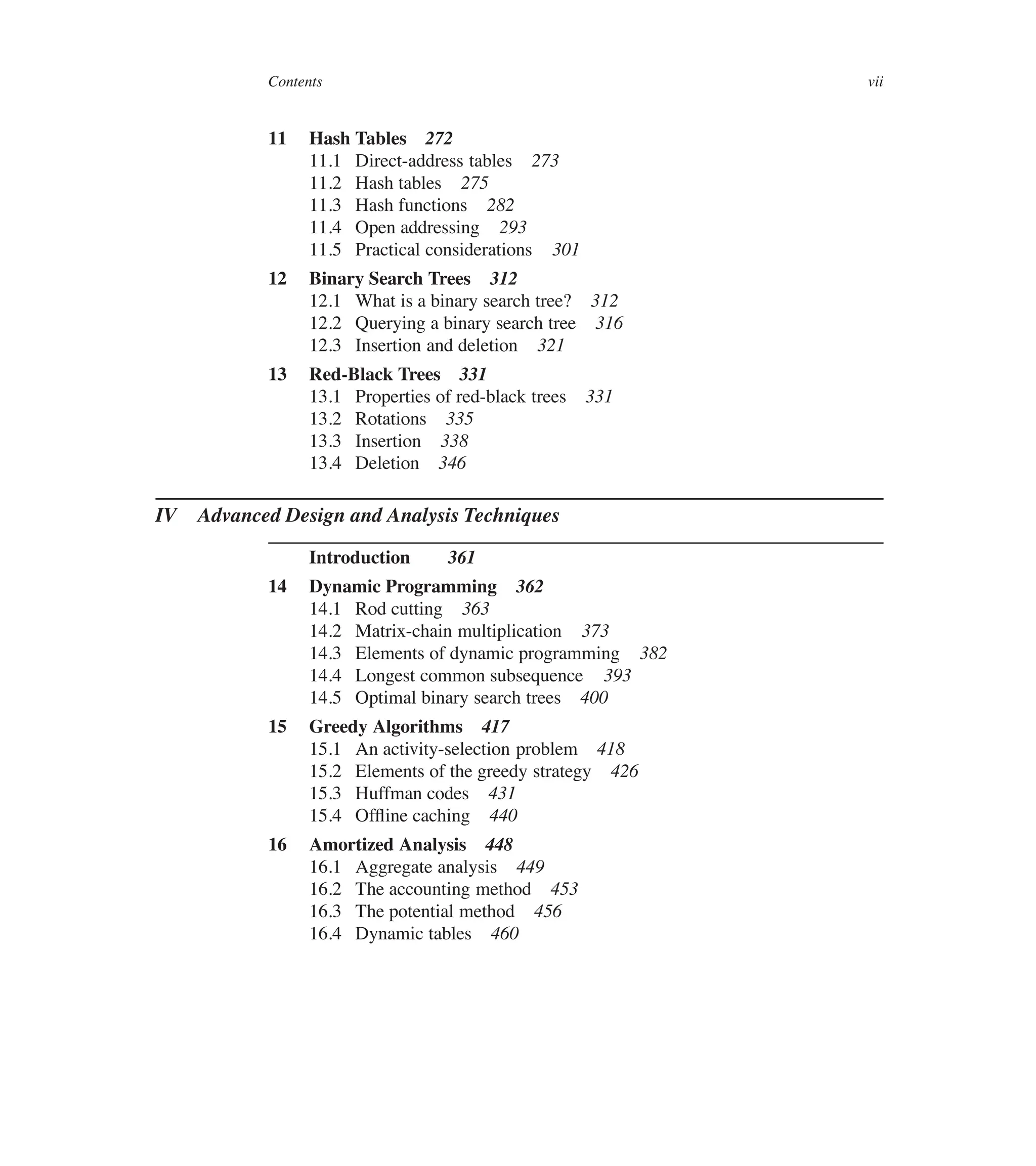 Contents vii
11 Hash Tables 272
11.1 Direct-address tables 273
11.2 Hash tables 275
11.3 Hash functions 282
11.4 Open addressing 293
11.5 Practical considerations 301
12 Binary Search Trees 312
12.1 What is a binary search tree? 312
12.2 Querying a binary search tree 316
12.3 Insertion and deletion 321
13 Red-Black Trees 331
13.1 Properties of red-black trees 331
13.2 Rotations 335
13.3 Insertion 338
13.4 Deletion 346
IV Advanced Design and Analysis Techniques
Introduction 361
14 Dynamic Programming 362
14.1 Rod cutting 363
14.2 Matrix-chain multiplication 373
14.3 Elements of dynamic programming 382
14.4 Longest common subsequence 393
14.5 Optimal binary search trees 400
15 Greedy Algorithms 417
15.1 An activity-selection problem 418
15.2 Elements of the greedy strategy 426
15.3 Huffman codes 431
15.4 Ofüine caching 440
16 Amortized Analysis 448
16.1 Aggregate analysis 449
16.2 The accounting method 453
16.3 The potential method 456
16.4 Dynamic tables 460
 