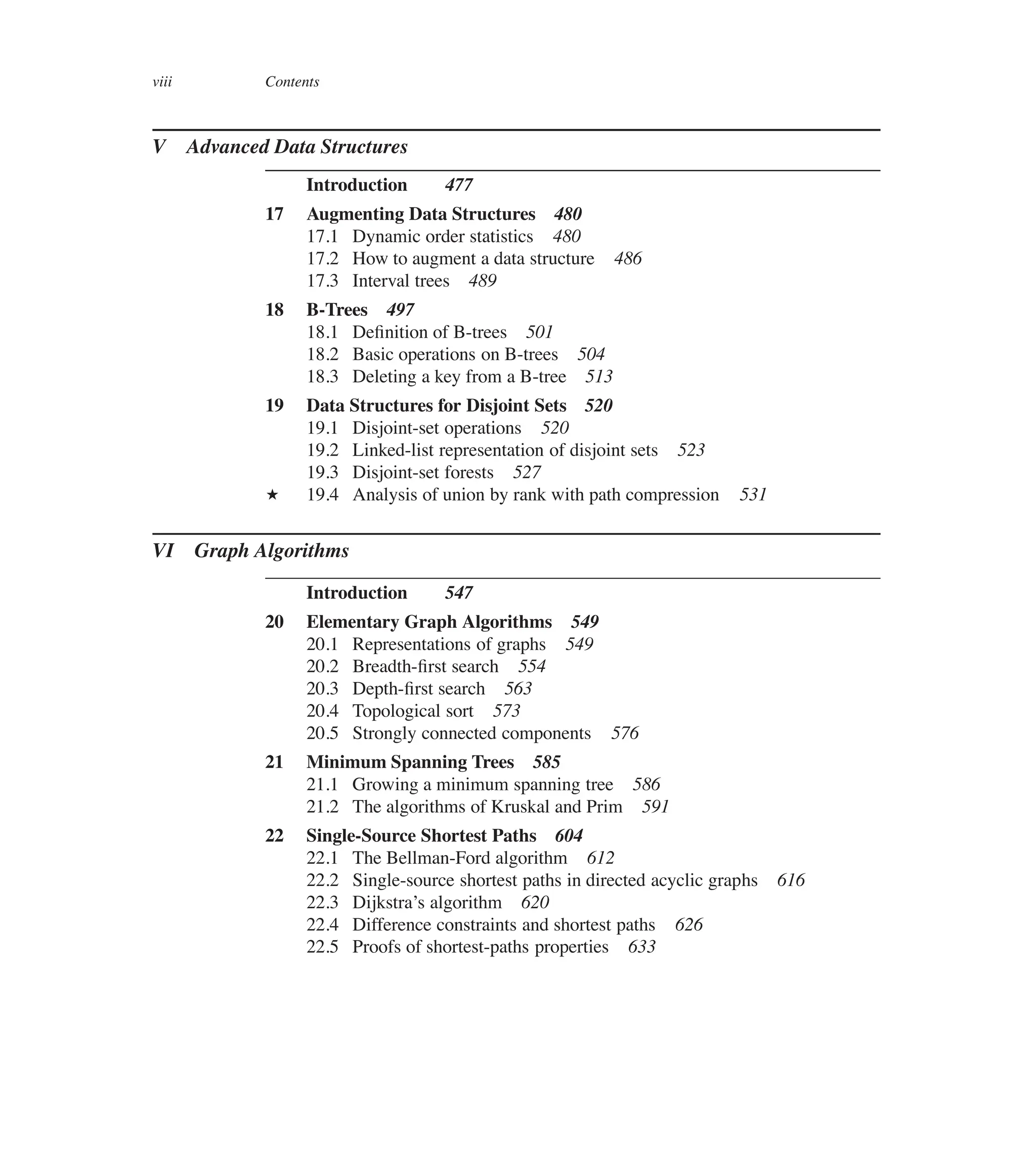 viii Contents
V Advanced Data Structures
Introduction 477
17 Augmenting Data Structures 480
17.1 Dynamic order statistics 480
17.2 How to augment a data structure 486
17.3 Interval trees 489
18 B-Trees 497
18.1 Deûnition of B-trees 501
18.2 Basic operations on B-trees 504
18.3 Deleting a key from a B-tree 513
19 Data Structures for Disjoint Sets 520
19.1 Disjoint-set operations 520
19.2 Linked-list representation of disjoint sets 523
19.3 Disjoint-set forests 527
? 19.4 Analysis of union by rank with path compression 531
VI Graph Algorithms
Introduction 547
20 Elementary Graph Algorithms 549
20.1 Representations of graphs 549
20.2 Breadth-ûrst search 554
20.3 Depth-ûrst search 563
20.4 Topological sort 573
20.5 Strongly connected components 576
21 Minimum Spanning Trees 585
21.1 Growing a minimum spanning tree 586
21.2 The algorithms of Kruskal and Prim 591
22 Single-Source Shortest Paths 604
22.1 The Bellman-Ford algorithm 612
22.2 Single-source shortest paths in directed acyclic graphs 616
22.3 Dijkstra’s algorithm 620
22.4 Difference constraints and shortest paths 626
22.5 Proofs of shortest-paths properties 633
 