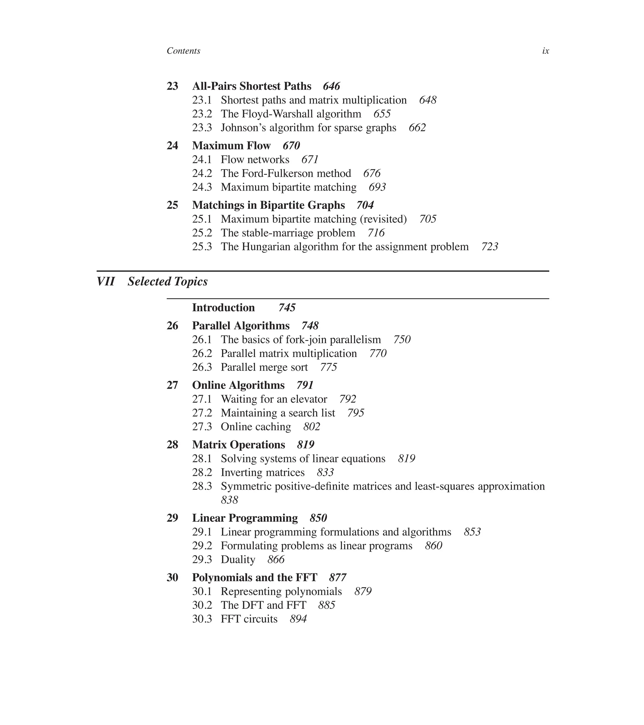 Contents ix
23 All-Pairs Shortest Paths 646
23.1 Shortest paths and matrix multiplication 648
23.2 The Floyd-Warshall algorithm 655
23.3 Johnson’s algorithm for sparse graphs 662
24 Maximum Flow 670
24.1 Flow networks 671
24.2 The Ford-Fulkerson method 676
24.3 Maximum bipartite matching 693
25 Matchings in Bipartite Graphs 704
25.1 Maximum bipartite matching (revisited) 705
25.2 The stable-marriage problem 716
25.3 The Hungarian algorithm for the assignment problem 723
VII Selected Topics
Introduction 745
26 Parallel Algorithms 748
26.1 The basics of fork-join parallelism 750
26.2 Parallel matrix multiplication 770
26.3 Parallel merge sort 775
27 Online Algorithms 791
27.1 Waiting for an elevator 792
27.2 Maintaining a search list 795
27.3 Online caching 802
28 Matrix Operations 819
28.1 Solving systems of linear equations 819
28.2 Inverting matrices 833
28.3 Symmetric positive-deûnite matrices and least-squares approximation
838
29 Linear Programming 850
29.1 Linear programming formulations and algorithms 853
29.2 Formulating problems as linear programs 860
29.3 Duality 866
30 Polynomials and the FFT 877
30.1 Representing polynomials 879
30.2 The DFT and FFT 885
30.3 FFT circuits 894
 