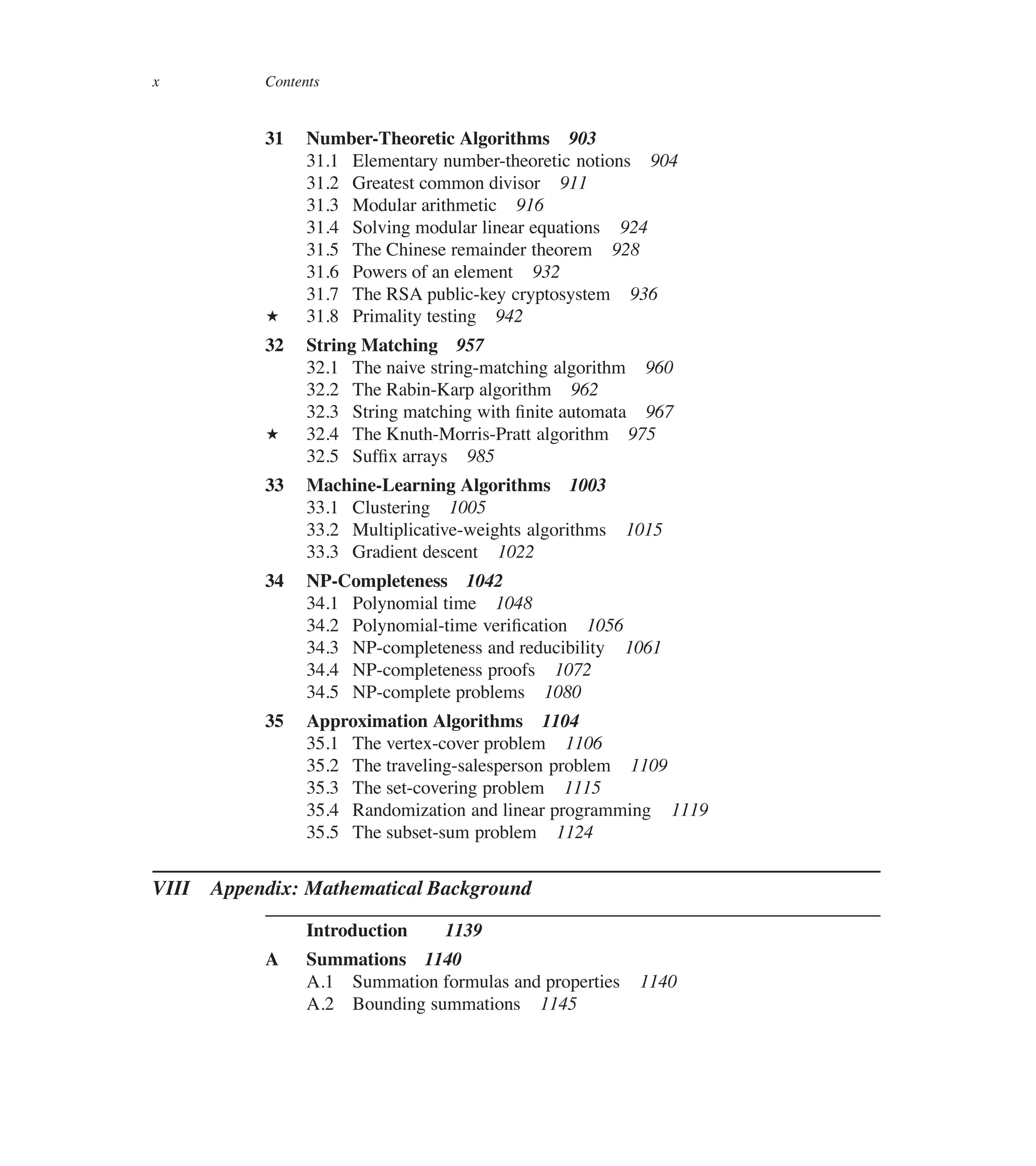 x Contents
31 Number-Theoretic Algorithms 903
31.1 Elementary number-theoretic notions 904
31.2 Greatest common divisor 911
31.3 Modular arithmetic 916
31.4 Solving modular linear equations 924
31.5 The Chinese remainder theorem 928
31.6 Powers of an element 932
31.7 The RSA public-key cryptosystem 936
? 31.8 Primality testing 942
32 String Matching 957
32.1 The naive string-matching algorithm 960
32.2 The Rabin-Karp algorithm 962
32.3 String matching with ûnite automata 967
? 32.4 The Knuth-Morris-Pratt algorithm 975
32.5 Sufûx arrays 985
33 Machine-Learning Algorithms 1003
33.1 Clustering 1005
33.2 Multiplicative-weights algorithms 1015
33.3 Gradient descent 1022
34 NP-Completeness 1042
34.1 Polynomial time 1048
34.2 Polynomial-time veriûcation 1056
34.3 NP-completeness and reducibility 1061
34.4 NP-completeness proofs 1072
34.5 NP-complete problems 1080
35 Approximation Algorithms 1104
35.1 The vertex-cover problem 1106
35.2 The traveling-salesperson problem 1109
35.3 The set-covering problem 1115
35.4 Randomization and linear programming 1119
35.5 The subset-sum problem 1124
VIII Appendix: Mathematical Background
Introduction 1139
A Summations 1140
A.1 Summation formulas and properties 1140
A.2 Bounding summations 1145
 