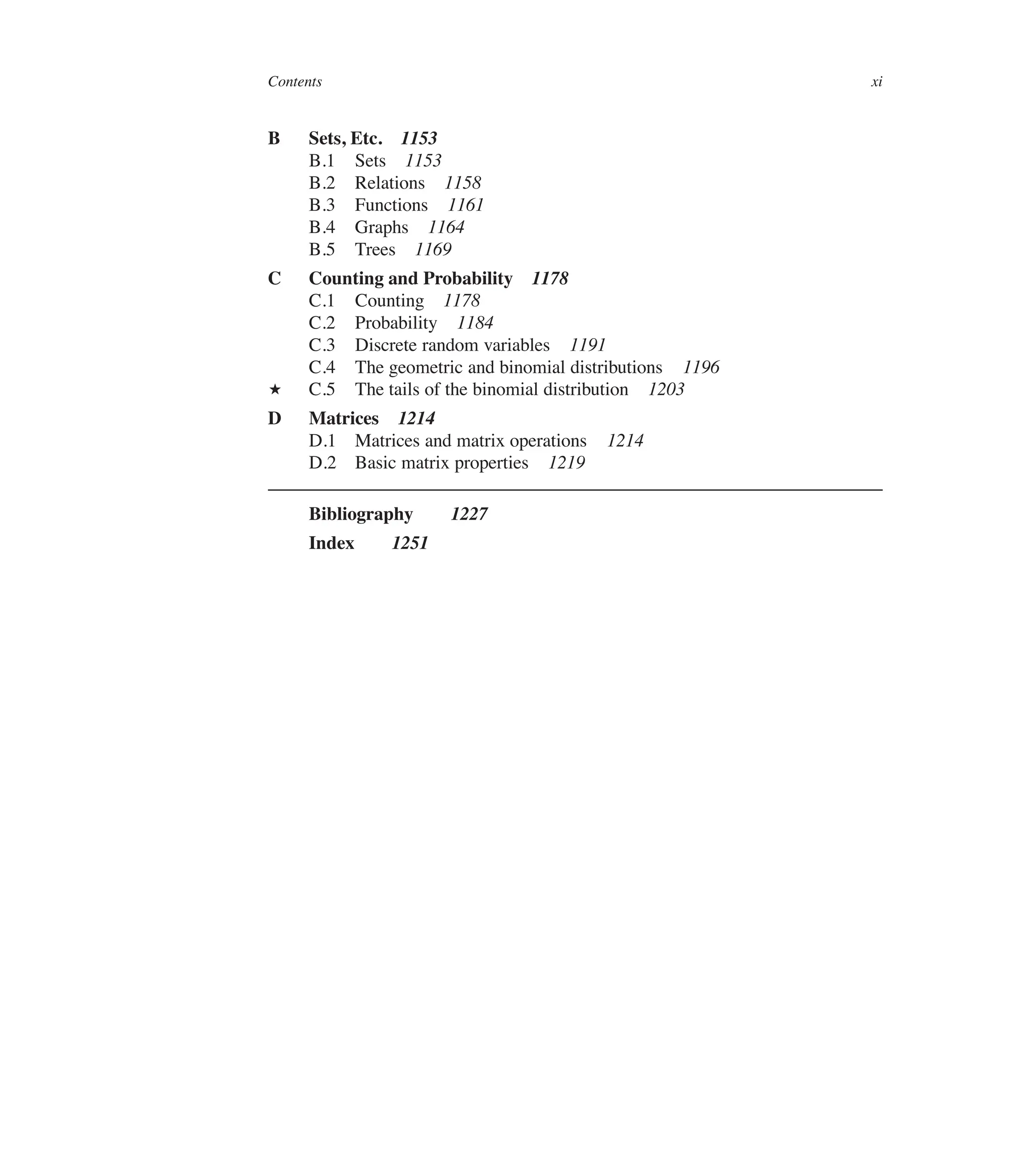 Contents xi
B Sets, Etc. 1153
B.1 Sets 1153
B.2 Relations 1158
B.3 Functions 1161
B.4 Graphs 1164
B.5 Trees 1169
C Counting and Probability 1178
C.1 Counting 1178
C.2 Probability 1184
C.3 Discrete random variables 1191
C.4 The geometric and binomial distributions 1196
? C.5 The tails of the binomial distribution 1203
D Matrices 1214
D.1 Matrices and matrix operations 1214
D.2 Basic matrix properties 1219
Bibliography 1227
Index 1251
 