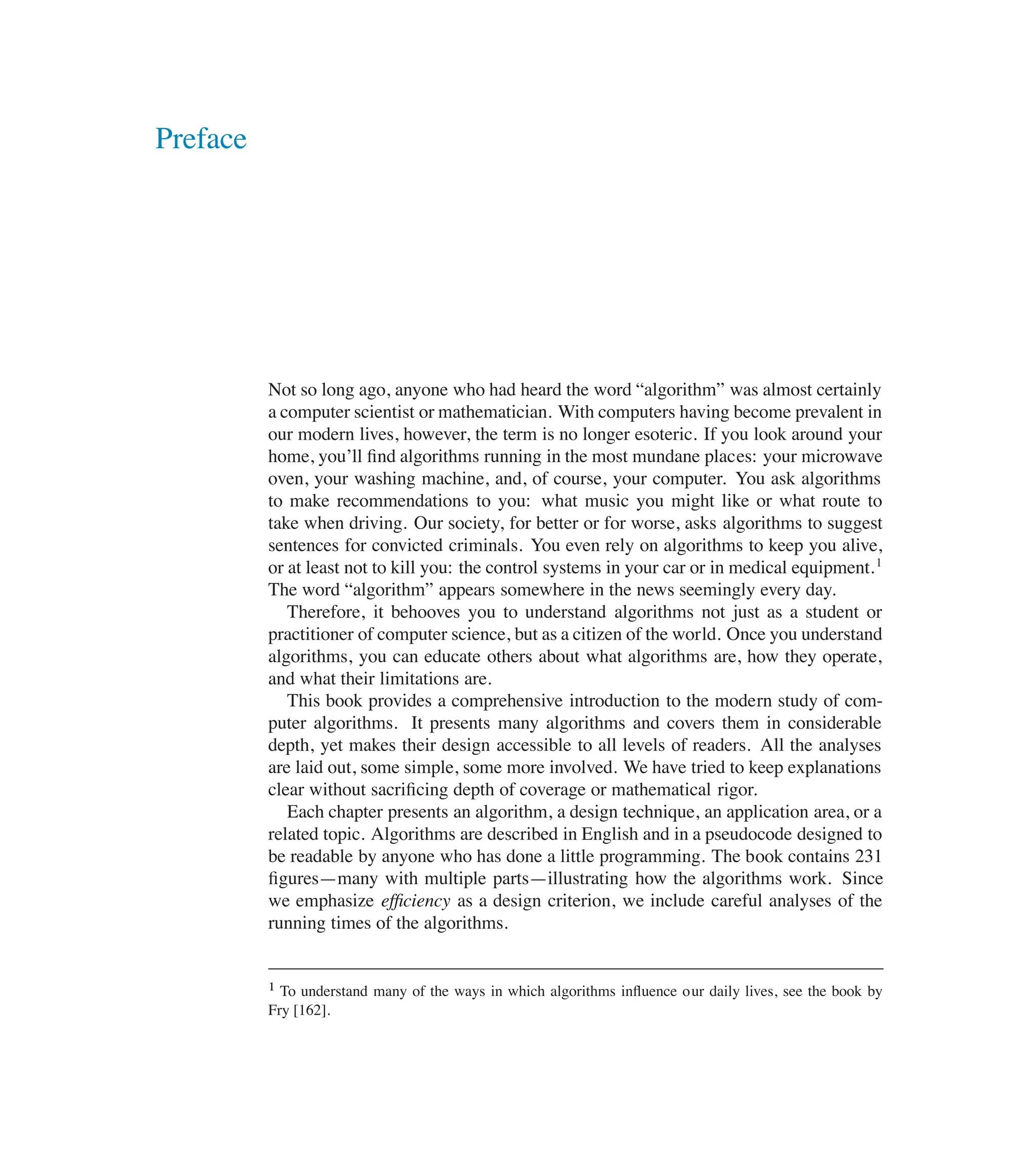 Preface
Not so long ago, anyone who had heard the word <algorithm= was almost certainly
a computer scientist or mathematician. With computers having become prevalent in
our modern lives, however, the term is no longer esoteric. If you look around your
home, you’ll ûnd algorithms running in the most mundane places: your microwave
oven, your washing machine, and, of course, your computer. You ask algorithms
to make recommendations to you: what music you might like or what route to
take when driving. Our society, for better or for worse, asks algorithms to suggest
sentences for convicted criminals. You even rely on algorithms to keep you alive,
or at least not to kill you: the control systems in your car or in medical equipment.1
The word <algorithm= appears somewhere in the news seemingly every day.
Therefore, it behooves you to understand algorithms not just as a student or
practitioner of computer science, but as a citizen of the world. Once you understand
algorithms, you can educate others about what algorithms are, how they operate,
and what their limitations are.
This book provides a comprehensive introduction to the modern study of com-
puter algorithms. It presents many algorithms and covers them in considerable
depth, yet makes their design accessible to all levels of readers. All the analyses
are laid out, some simple, some more involved. We have tried to keep explanations
clear without sacriûcing depth of coverage or mathematical rigor.
Each chapter presents an algorithm, a design technique, an application area, or a
related topic. Algorithms are described in English and in a pseudocode designed to
be readable by anyone who has done a little programming. The book contains 231
ûgures4many with multiple parts4illustrating how the algorithms work. Since
we emphasize efﬁciency as a design criterion, we include careful analyses of the
running times of the algorithms.
1 To understand many of the ways in which algorithms inüuence our daily lives, see the book by
Fry [162].
 