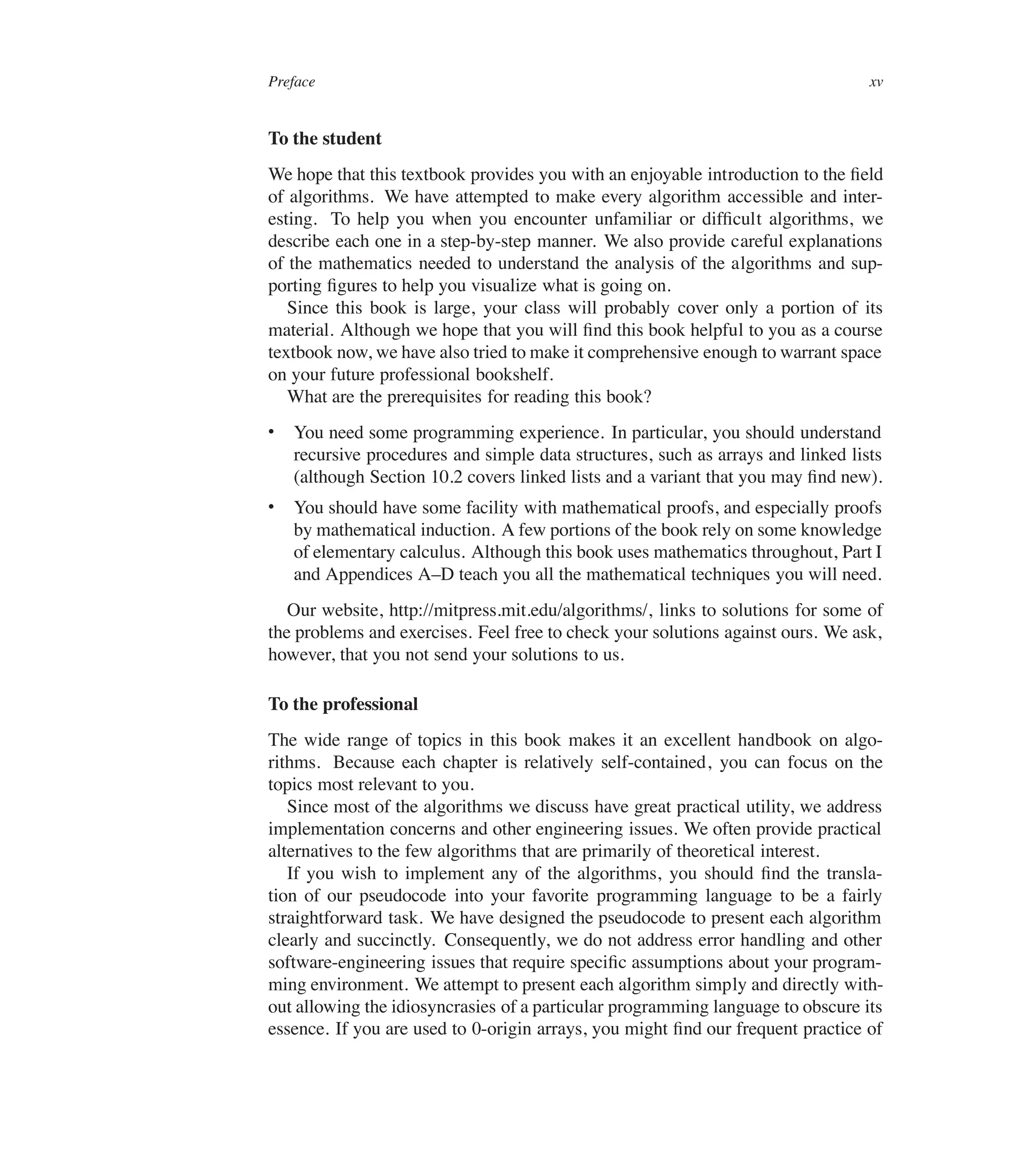 Preface xv
To the student
We hope that this textbook provides you with an enjoyable introduction to the ûeld
of algorithms. We have attempted to make every algorithm accessible and inter-
esting. To help you when you encounter unfamiliar or difûcult algorithms, we
describe each one in a step-by-step manner. We also provide careful explanations
of the mathematics needed to understand the analysis of the algorithms and sup-
porting ûgures to help you visualize what is going on.
Since this book is large, your class will probably cover only a portion of its
material. Although we hope that you will ûnd this book helpful to you as a course
textbook now, we have also tried to make it comprehensive enough to warrant space
on your future professional bookshelf.
What are the prerequisites for reading this book?
 You need some programming experience. In particular, you should understand
recursive procedures and simple data structures, such as arrays and linked lists
(although Section 10.2 covers linked lists and a variant that you may ûnd new).
 You should have some facility with mathematical proofs, and especially proofs
by mathematical induction. A few portions of the book rely on some knowledge
of elementary calculus. Although this book uses mathematics throughout, Part I
and Appendices A–D teach you all the mathematical techniques you will need.
Our website, http://mitpress.mit.edu/algorithms/, links to solutions for some of
the problems and exercises. Feel free to check your solutions against ours. We ask,
however, that you not send your solutions to us.
To the professional
The wide range of topics in this book makes it an excellent handbook on algo-
rithms. Because each chapter is relatively self-contained, you can focus on the
topics most relevant to you.
Since most of the algorithms we discuss have great practical utility, we address
implementation concerns and other engineering issues. We often provide practical
alternatives to the few algorithms that are primarily of theoretical interest.
If you wish to implement any of the algorithms, you should ûnd the transla-
tion of our pseudocode into your favorite programming language to be a fairly
straightforward task. We have designed the pseudocode to present each algorithm
clearly and succinctly. Consequently, we do not address error handling and other
software-engineering issues that require speciûc assumptions about your program-
ming environment. We attempt to present each algorithm simply and directly with-
out allowing the idiosyncrasies of a particular programming language to obscure its
essence. If you are used to 0-origin arrays, you might ûnd our frequent practice of
 