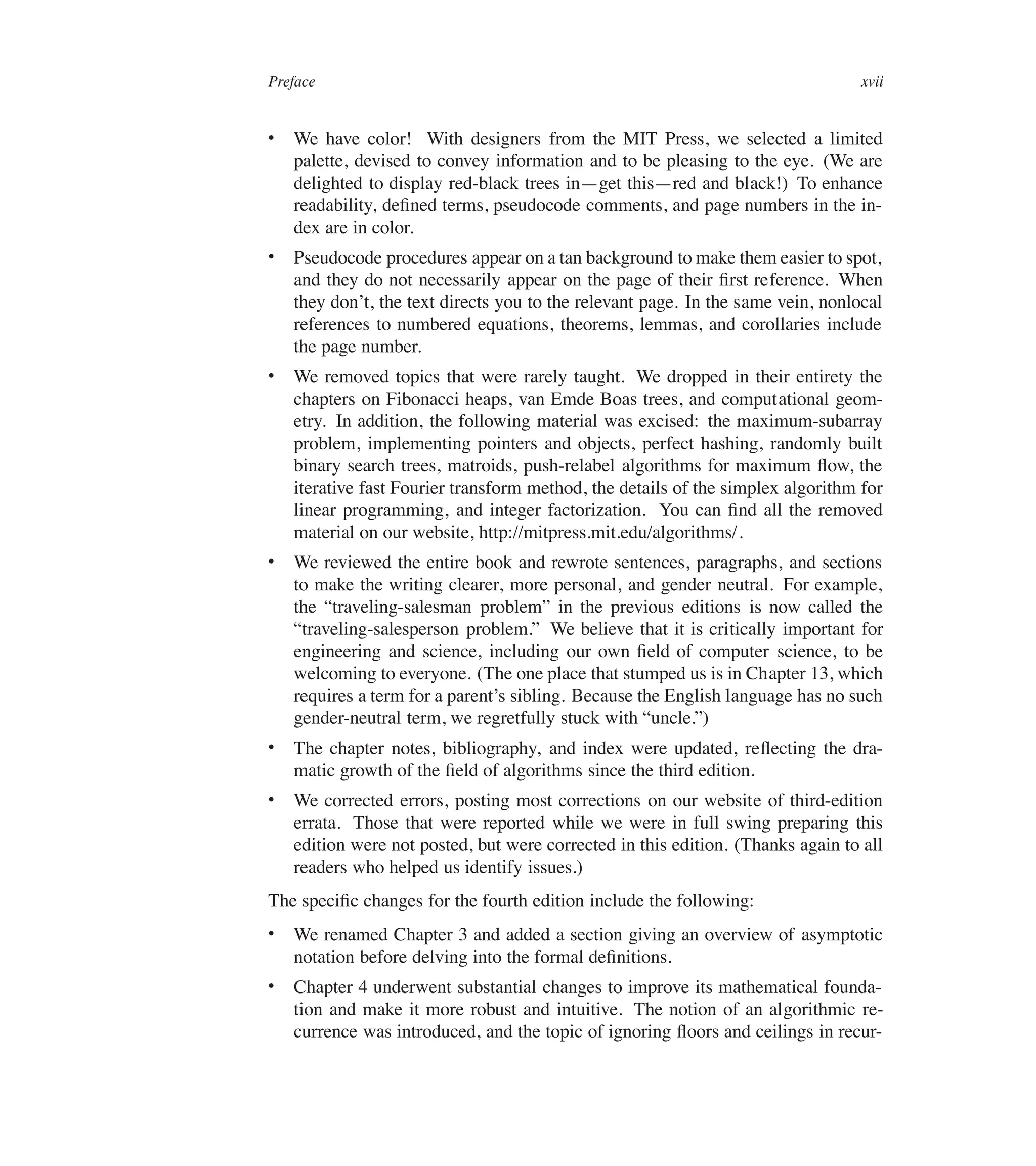 Preface xvii
 We have color! With designers from the MIT Press, we selected a limited
palette, devised to convey information and to be pleasing to the eye. (We are
delighted to display red-black trees in4get this4red and black!) To enhance
readability, deûned terms, pseudocode comments, and page numbers in the in-
dex are in color.
 Pseudocode procedures appear on a tan background to make them easier to spot,
and they do not necessarily appear on the page of their ûrst reference. When
they don’t, the text directs you to the relevant page. In the same vein, nonlocal
references to numbered equations, theorems, lemmas, and corollaries include
the page number.
 We removed topics that were rarely taught. We dropped in their entirety the
chapters on Fibonacci heaps, van Emde Boas trees, and computational geom-
etry. In addition, the following material was excised: the maximum-subarray
problem, implementing pointers and objects, perfect hashing, randomly built
binary search trees, matroids, push-relabel algorithms for maximum üow, the
iterative fast Fourier transform method, the details of the simplex algorithm for
linear programming, and integer factorization. You can ûnd all the removed
material on our website, http://mitpress.mit.edu/algorithms/.
 We reviewed the entire book and rewrote sentences, paragraphs, and sections
to make the writing clearer, more personal, and gender neutral. For example,
the <traveling-salesman problem= in the previous editions is now called the
<traveling-salesperson problem.= We believe that it is critically important for
engineering and science, including our own ûeld of computer science, to be
welcoming to everyone. (The one place that stumped us is in Chapter 13, which
requires a term for a parent’s sibling. Because the English language has no such
gender-neutral term, we regretfully stuck with <uncle.=)
 The chapter notes, bibliography, and index were updated, reüecting the dra-
matic growth of the ûeld of algorithms since the third edition.
 We corrected errors, posting most corrections on our website of third-edition
errata. Those that were reported while we were in full swing preparing this
edition were not posted, but were corrected in this edition. (Thanks again to all
readers who helped us identify issues.)
The speciûc changes for the fourth edition include the following:
 We renamed Chapter 3 and added a section giving an overview of asymptotic
notation before delving into the formal deûnitions.
 Chapter 4 underwent substantial changes to improve its mathematical founda-
tion and make it more robust and intuitive. The notion of an algorithmic re-
currence was introduced, and the topic of ignoring üoors and ceilings in recur-
 
