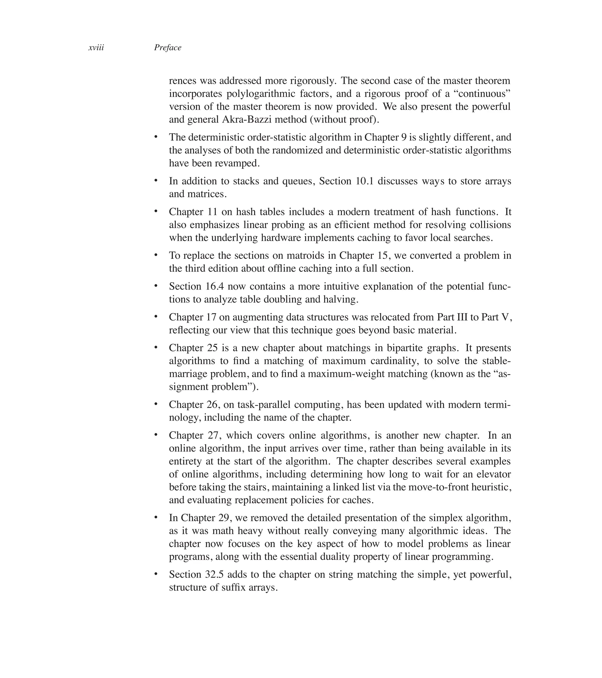 xviii Preface
rences was addressed more rigorously. The second case of the master theorem
incorporates polylogarithmic factors, and a rigorous proof of a <continuous=
version of the master theorem is now provided. We also present the powerful
and general Akra-Bazzi method (without proof).
 The deterministic order-statistic algorithm in Chapter 9 is slightly different, and
the analyses of both the randomized and deterministic order-statistic algorithms
have been revamped.
 In addition to stacks and queues, Section 10.1 discusses ways to store arrays
and matrices.
 Chapter 11 on hash tables includes a modern treatment of hash functions. It
also emphasizes linear probing as an efûcient method for resolving collisions
when the underlying hardware implements caching to favor local searches.
 To replace the sections on matroids in Chapter 15, we converted a problem in
the third edition about ofüine caching into a full section.
 Section 16.4 now contains a more intuitive explanation of the potential func-
tions to analyze table doubling and halving.
 Chapter 17 on augmenting data structures was relocated from Part III to Part V,
reüecting our view that this technique goes beyond basic material.
 Chapter 25 is a new chapter about matchings in bipartite graphs. It presents
algorithms to ûnd a matching of maximum cardinality, to solve the stable-
marriage problem, and to ûnd a maximum-weight matching (known as the <as-
signment problem=).
 Chapter 26, on task-parallel computing, has been updated with modern termi-
nology, including the name of the chapter.
 Chapter 27, which covers online algorithms, is another new chapter. In an
online algorithm, the input arrives over time, rather than being available in its
entirety at the start of the algorithm. The chapter describes several examples
of online algorithms, including determining how long to wait for an elevator
before taking the stairs, maintaining a linked list via the move-to-front heuristic,
and evaluating replacement policies for caches.
 In Chapter 29, we removed the detailed presentation of the simplex algorithm,
as it was math heavy without really conveying many algorithmic ideas. The
chapter now focuses on the key aspect of how to model problems as linear
programs, along with the essential duality property of linear programming.
 Section 32.5 adds to the chapter on string matching the simple, yet powerful,
structure of sufûx arrays.
 
