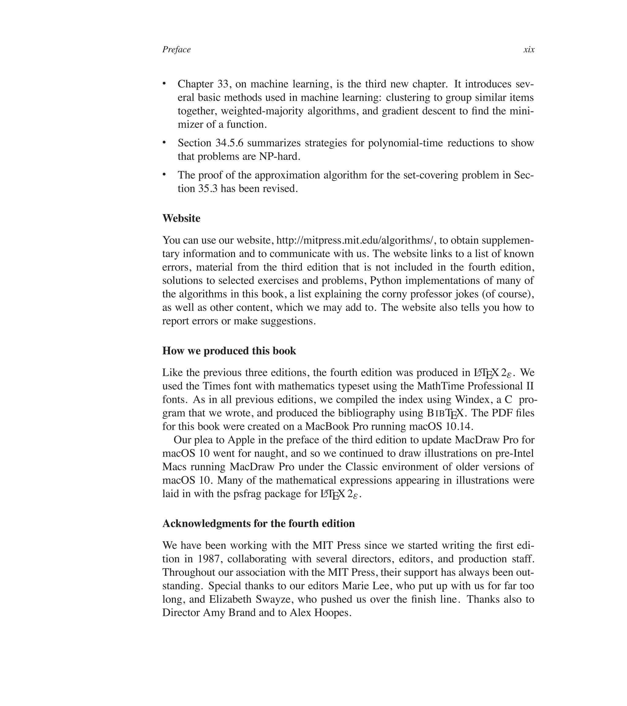 Preface xix
 Chapter 33, on machine learning, is the third new chapter. It introduces sev-
eral basic methods used in machine learning: clustering to group similar items
together, weighted-majority algorithms, and gradient descent to ûnd the mini-
mizer of a function.
 Section 34.5.6 summarizes strategies for polynomial-time reductions to show
that problems are NP-hard.
 The proof of the approximation algorithm for the set-covering problem in Sec-
tion 35.3 has been revised.
Website
You can use our website, http://mitpress.mit.edu/algorithms/, to obtain supplemen-
tary information and to communicate with us. The website links to a list of known
errors, material from the third edition that is not included in the fourth edition,
solutions to selected exercises and problems, Python implementations of many of
the algorithms in this book, a list explaining the corny professor jokes (of course),
as well as other content, which we may add to. The website also tells you how to
report errors or make suggestions.
How we produced this book
Like the previous three editions, the fourth edition was produced in L
A
TEX 2". We
used the Times font with mathematics typeset using the MathTime Professional II
fonts. As in all previous editions, we compiled the index using Windex, a C pro-
gram that we wrote, and produced the bibliography using BIBTEX. The PDF ûles
for this book were created on a MacBook Pro running macOS 10.14.
Our plea to Apple in the preface of the third edition to update MacDraw Pro for
macOS 10 went for naught, and so we continued to draw illustrations on pre-Intel
Macs running MacDraw Pro under the Classic environment of older versions of
macOS 10. Many of the mathematical expressions appearing in illustrations were
laid in with the psfrag package for L
A
TEX 2".
Acknowledgments for the fourth edition
We have been working with the MIT Press since we started writing the ûrst edi-
tion in 1987, collaborating with several directors, editors, and production staff.
Throughout our association with the MIT Press, their support has always been out-
standing. Special thanks to our editors Marie Lee, who put up with us for far too
long, and Elizabeth Swayze, who pushed us over the ûnish line. Thanks also to
Director Amy Brand and to Alex Hoopes.
 