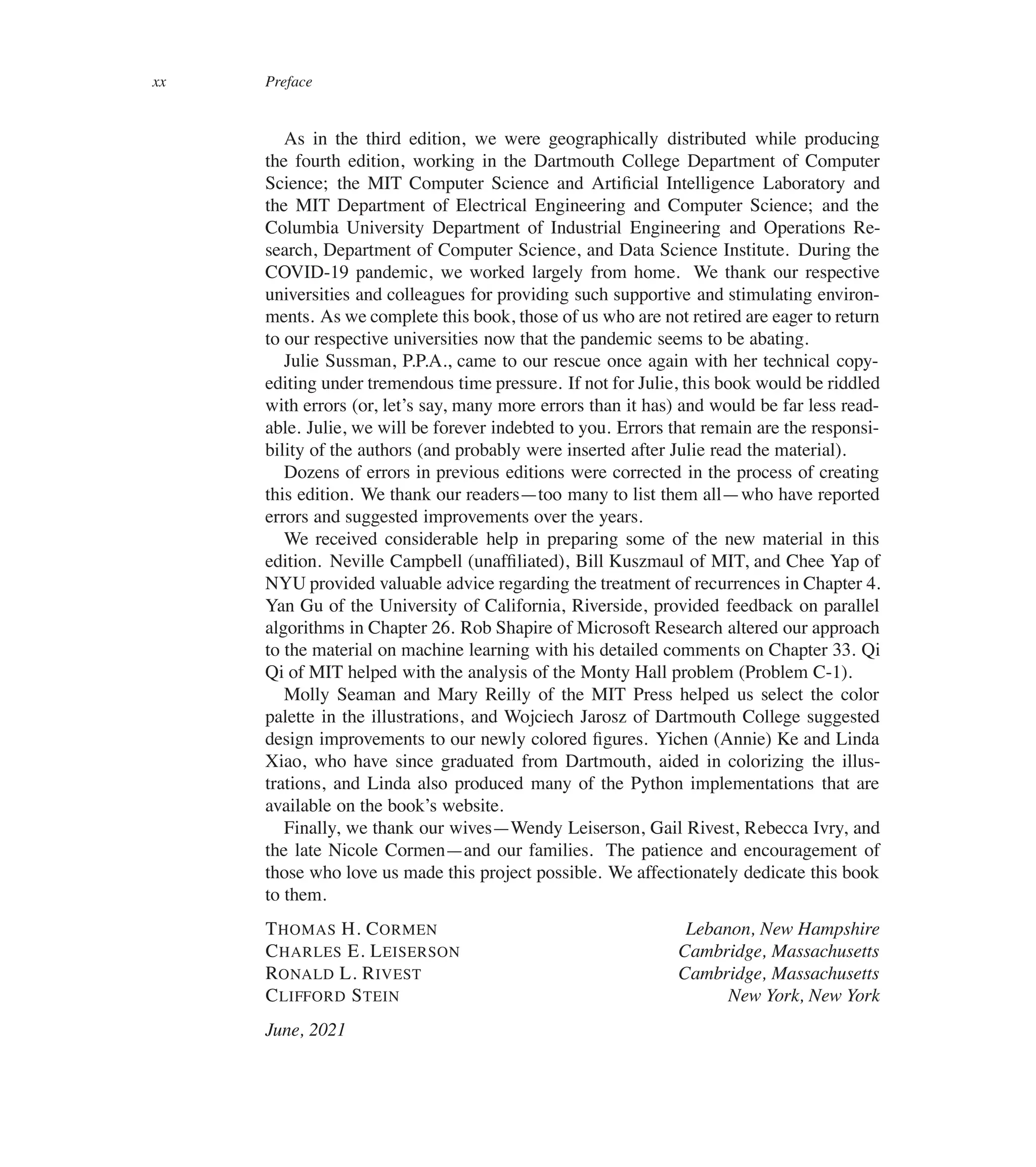 xx Preface
As in the third edition, we were geographically distributed while producing
the fourth edition, working in the Dartmouth College Department of Computer
Science; the MIT Computer Science and Artiûcial Intelligence Laboratory and
the MIT Department of Electrical Engineering and Computer Science; and the
Columbia University Department of Industrial Engineering and Operations Re-
search, Department of Computer Science, and Data Science Institute. During the
COVID-19 pandemic, we worked largely from home. We thank our respective
universities and colleagues for providing such supportive and stimulating environ-
ments. As we complete this book, those of us who are not retired are eager to return
to our respective universities now that the pandemic seems to be abating.
Julie Sussman, P.P.A., came to our rescue once again with her technical copy-
editing under tremendous time pressure. If not for Julie, this book would be riddled
with errors (or, let’s say, many more errors than it has) and would be far less read-
able. Julie, we will be forever indebted to you. Errors that remain are the responsi-
bility of the authors (and probably were inserted after Julie read the material).
Dozens of errors in previous editions were corrected in the process of creating
this edition. We thank our readers4too many to list them all4who have reported
errors and suggested improvements over the years.
We received considerable help in preparing some of the new material in this
edition. Neville Campbell (unafûliated), Bill Kuszmaul of MIT, and Chee Yap of
NYU provided valuable advice regarding the treatment of recurrences in Chapter 4.
Yan Gu of the University of California, Riverside, provided feedback on parallel
algorithms in Chapter 26. Rob Shapire of Microsoft Research altered our approach
to the material on machine learning with his detailed comments on Chapter 33. Qi
Qi of MIT helped with the analysis of the Monty Hall problem (Problem C-1).
Molly Seaman and Mary Reilly of the MIT Press helped us select the color
palette in the illustrations, and Wojciech Jarosz of Dartmouth College suggested
design improvements to our newly colored ûgures. Yichen (Annie) Ke and Linda
Xiao, who have since graduated from Dartmouth, aided in colorizing the illus-
trations, and Linda also produced many of the Python implementations that are
available on the book’s website.
Finally, we thank our wives4Wendy Leiserson, Gail Rivest, Rebecca Ivry, and
the late Nicole Cormen4and our families. The patience and encouragement of
those who love us made this project possible. We affectionately dedicate this book
to them.
THOMAS H. CORMEN Lebanon, New Hampshire
CHARLES E. LEISERSON Cambridge, Massachusetts
RONALD L. RIVEST Cambridge, Massachusetts
CLIFFORD STEIN New York, New York
June, 2021
 