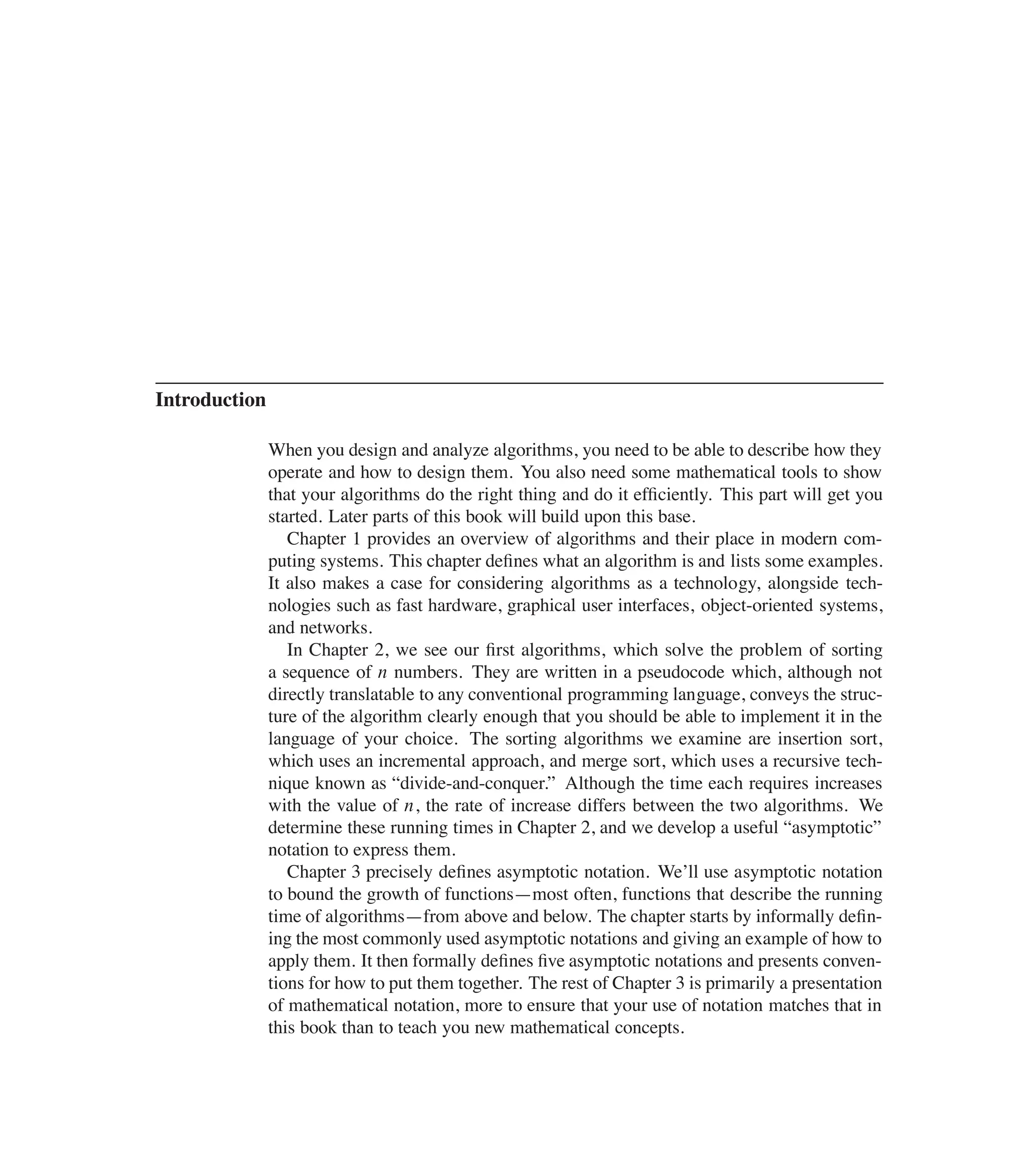 Introduction
When you design and analyze algorithms, you need to be able to describe how they
operate and how to design them. You also need some mathematical tools to show
that your algorithms do the right thing and do it efûciently. This part will get you
started. Later parts of this book will build upon this base.
Chapter 1 provides an overview of algorithms and their place in modern com-
puting systems. This chapter deûnes what an algorithm is and lists some examples.
It also makes a case for considering algorithms as a technology, alongside tech-
nologies such as fast hardware, graphical user interfaces, object-oriented systems,
and networks.
In Chapter 2, we see our ûrst algorithms, which solve the problem of sorting
a sequence of n numbers. They are written in a pseudocode which, although not
directly translatable to any conventional programming language, conveys the struc-
ture of the algorithm clearly enough that you should be able to implement it in the
language of your choice. The sorting algorithms we examine are insertion sort,
which uses an incremental approach, and merge sort, which uses a recursive tech-
nique known as <divide-and-conquer.= Although the time each requires increases
with the value of n, the rate of increase differs between the two algorithms. We
determine these running times in Chapter 2, and we develop a useful <asymptotic=
notation to express them.
Chapter 3 precisely deûnes asymptotic notation. We’ll use asymptotic notation
to bound the growth of functions4most often, functions that describe the running
time of algorithms4from above and below. The chapter starts by informally deûn-
ing the most commonly used asymptotic notations and giving an example of how to
apply them. It then formally deûnes ûve asymptotic notations and presents conven-
tions for how to put them together. The rest of Chapter 3 is primarily a presentation
of mathematical notation, more to ensure that your use of notation matches that in
this book than to teach you new mathematical concepts.
 