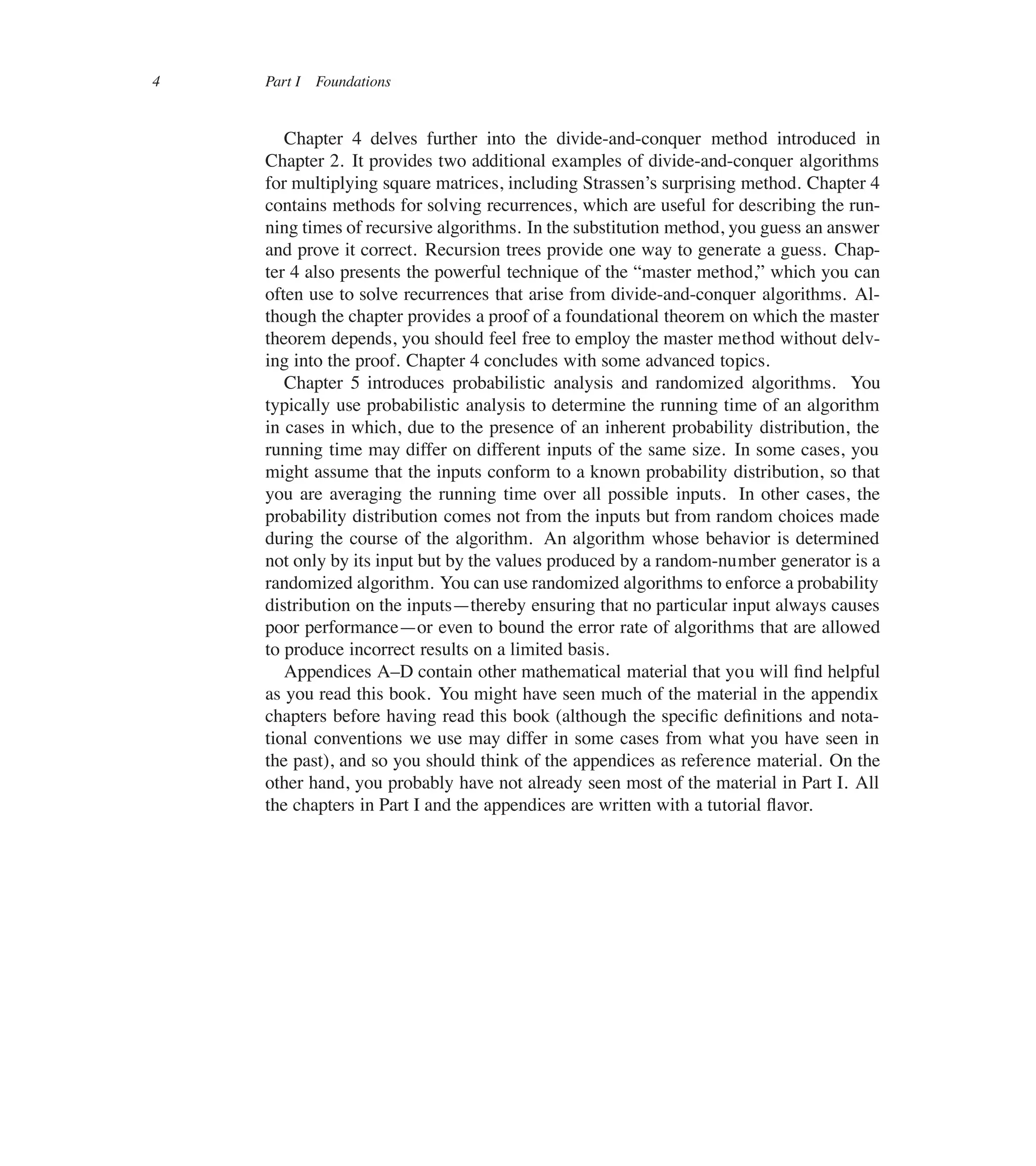 4 Part I Foundations
Chapter 4 delves further into the divide-and-conquer method introduced in
Chapter 2. It provides two additional examples of divide-and-conquer algorithms
for multiplying square matrices, including Strassen’s surprising method. Chapter 4
contains methods for solving recurrences, which are useful for describing the run-
ning times of recursive algorithms. In the substitution method, you guess an answer
and prove it correct. Recursion trees provide one way to generate a guess. Chap-
ter 4 also presents the powerful technique of the <master method,= which you can
often use to solve recurrences that arise from divide-and-conquer algorithms. Al-
though the chapter provides a proof of a foundational theorem on which the master
theorem depends, you should feel free to employ the master method without delv-
ing into the proof. Chapter 4 concludes with some advanced topics.
Chapter 5 introduces probabilistic analysis and randomized algorithms. You
typically use probabilistic analysis to determine the running time of an algorithm
in cases in which, due to the presence of an inherent probability distribution, the
running time may differ on different inputs of the same size. In some cases, you
might assume that the inputs conform to a known probability distribution, so that
you are averaging the running time over all possible inputs. In other cases, the
probability distribution comes not from the inputs but from random choices made
during the course of the algorithm. An algorithm whose behavior is determined
not only by its input but by the values produced by a random-number generator is a
randomized algorithm. You can use randomized algorithms to enforce a probability
distribution on the inputs4thereby ensuring that no particular input always causes
poor performance4or even to bound the error rate of algorithms that are allowed
to produce incorrect results on a limited basis.
Appendices A–D contain other mathematical material that you will ûnd helpful
as you read this book. You might have seen much of the material in the appendix
chapters before having read this book (although the speciûc deûnitions and nota-
tional conventions we use may differ in some cases from what you have seen in
the past), and so you should think of the appendices as reference material. On the
other hand, you probably have not already seen most of the material in Part I. All
the chapters in Part I and the appendices are written with a tutorial üavor.
 