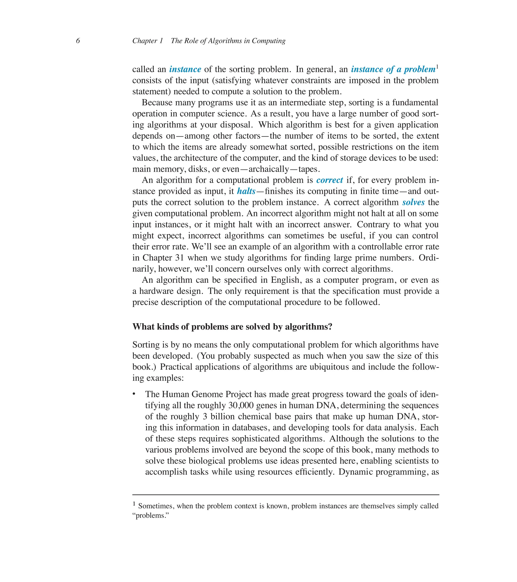 6 Chapter 1 The Role of Algorithms in Computing
called an instance of the sorting problem. In general, an instance of a problem1
consists of the input (satisfying whatever constraints are imposed in the problem
statement) needed to compute a solution to the problem.
Because many programs use it as an intermediate step, sorting is a fundamental
operation in computer science. As a result, you have a large number of good sort-
ing algorithms at your disposal. Which algorithm is best for a given application
depends on4among other factors4the number of items to be sorted, the extent
to which the items are already somewhat sorted, possible restrictions on the item
values, the architecture of the computer, and the kind of storage devices to be used:
main memory, disks, or even4archaically4tapes.
An algorithm for a computational problem is correct if, for every problem in-
stance provided as input, it halts4ûnishes its computing in ûnite time4and out-
puts the correct solution to the problem instance. A correct algorithm solves the
given computational problem. An incorrect algorithm might not halt at all on some
input instances, or it might halt with an incorrect answer. Contrary to what you
might expect, incorrect algorithms can sometimes be useful, if you can control
their error rate. We’ll see an example of an algorithm with a controllable error rate
in Chapter 31 when we study algorithms for ûnding large prime numbers. Ordi-
narily, however, we’ll concern ourselves only with correct algorithms.
An algorithm can be speciûed in English, as a computer program, or even as
a hardware design. The only requirement is that the speciûcation must provide a
precise description of the computational procedure to be followed.
What kinds of problems are solved by algorithms?
Sorting is by no means the only computational problem for which algorithms have
been developed. (You probably suspected as much when you saw the size of this
book.) Practical applications of algorithms are ubiquitous and include the follow-
ing examples:
 The Human Genome Project has made great progress toward the goals of iden-
tifying all the roughly 30,000 genes in human DNA, determining the sequences
of the roughly 3 billion chemical base pairs that make up human DNA, stor-
ing this information in databases, and developing tools for data analysis. Each
of these steps requires sophisticated algorithms. Although the solutions to the
various problems involved are beyond the scope of this book, many methods to
solve these biological problems use ideas presented here, enabling scientists to
accomplish tasks while using resources efûciently. Dynamic programming, as
1 Sometimes, when the problem context is known, problem instances are themselves simply called
<problems.=
 