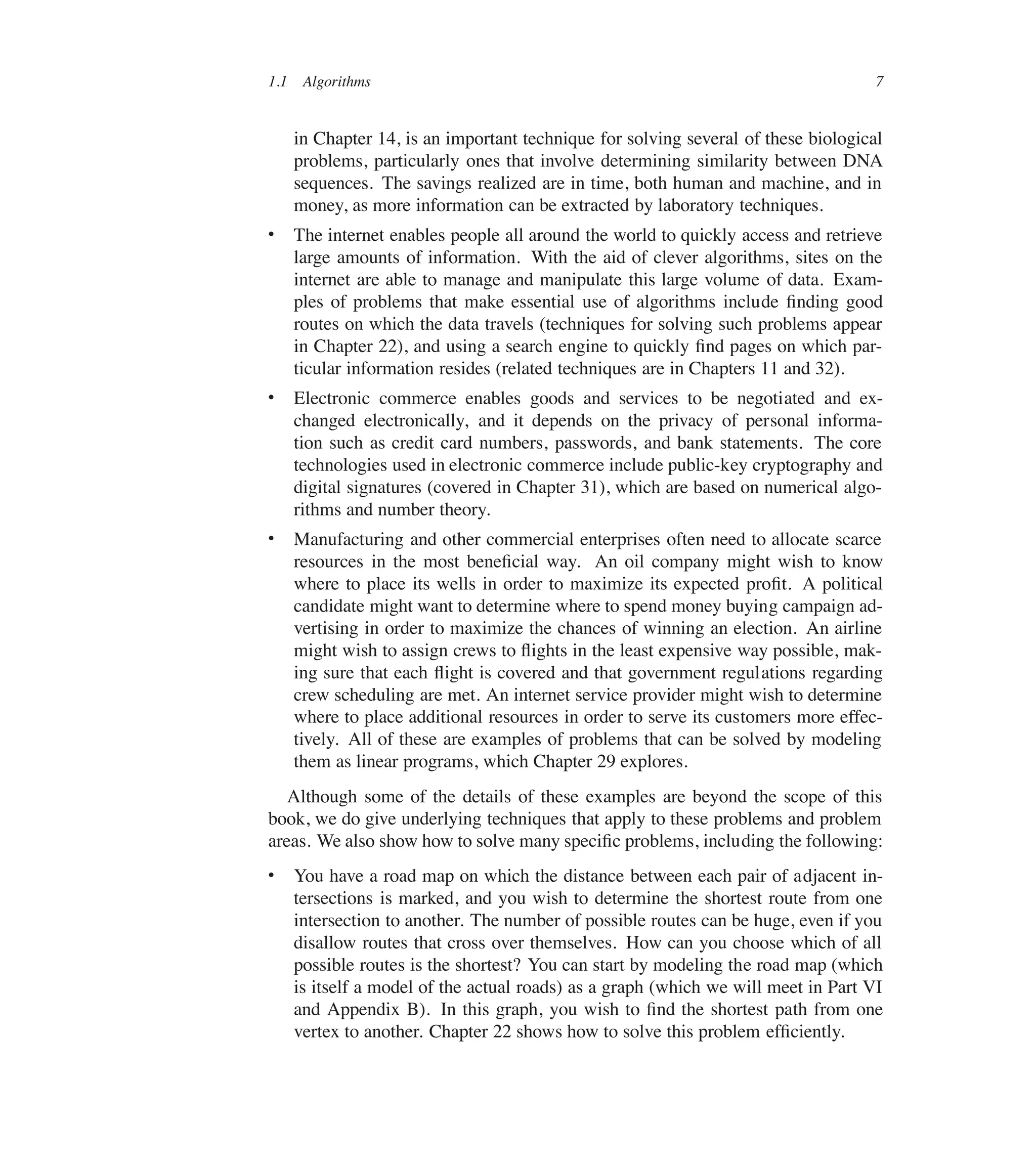 1.1 Algorithms 7
in Chapter 14, is an important technique for solving several of these biological
problems, particularly ones that involve determining similarity between DNA
sequences. The savings realized are in time, both human and machine, and in
money, as more information can be extracted by laboratory techniques.
 The internet enables people all around the world to quickly access and retrieve
large amounts of information. With the aid of clever algorithms, sites on the
internet are able to manage and manipulate this large volume of data. Exam-
ples of problems that make essential use of algorithms include ûnding good
routes on which the data travels (techniques for solving such problems appear
in Chapter 22), and using a search engine to quickly ûnd pages on which par-
ticular information resides (related techniques are in Chapters 11 and 32).
 Electronic commerce enables goods and services to be negotiated and ex-
changed electronically, and it depends on the privacy of personal informa-
tion such as credit card numbers, passwords, and bank statements. The core
technologies used in electronic commerce include public-key cryptography and
digital signatures (covered in Chapter 31), which are based on numerical algo-
rithms and number theory.
 Manufacturing and other commercial enterprises often need to allocate scarce
resources in the most beneûcial way. An oil company might wish to know
where to place its wells in order to maximize its expected proût. A political
candidate might want to determine where to spend money buying campaign ad-
vertising in order to maximize the chances of winning an election. An airline
might wish to assign crews to üights in the least expensive way possible, mak-
ing sure that each üight is covered and that government regulations regarding
crew scheduling are met. An internet service provider might wish to determine
where to place additional resources in order to serve its customers more effec-
tively. All of these are examples of problems that can be solved by modeling
them as linear programs, which Chapter 29 explores.
Although some of the details of these examples are beyond the scope of this
book, we do give underlying techniques that apply to these problems and problem
areas. We also show how to solve many speciûc problems, including the following:
 You have a road map on which the distance between each pair of adjacent in-
tersections is marked, and you wish to determine the shortest route from one
intersection to another. The number of possible routes can be huge, even if you
disallow routes that cross over themselves. How can you choose which of all
possible routes is the shortest? You can start by modeling the road map (which
is itself a model of the actual roads) as a graph (which we will meet in Part VI
and Appendix B). In this graph, you wish to ûnd the shortest path from one
vertex to another. Chapter 22 shows how to solve this problem efûciently.
 