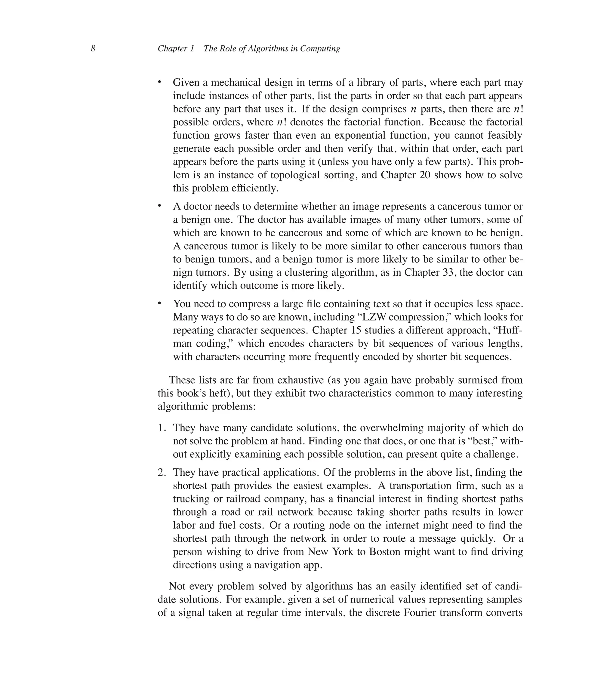8 Chapter 1 The Role of Algorithms in Computing
 Given a mechanical design in terms of a library of parts, where each part may
include instances of other parts, list the parts in order so that each part appears
before any part that uses it. If the design comprises n parts, then there are nŠ
possible orders, where nŠ denotes the factorial function. Because the factorial
function grows faster than even an exponential function, you cannot feasibly
generate each possible order and then verify that, within that order, each part
appears before the parts using it (unless you have only a few parts). This prob-
lem is an instance of topological sorting, and Chapter 20 shows how to solve
this problem efûciently.
 A doctor needs to determine whether an image represents a cancerous tumor or
a benign one. The doctor has available images of many other tumors, some of
which are known to be cancerous and some of which are known to be benign.
A cancerous tumor is likely to be more similar to other cancerous tumors than
to benign tumors, and a benign tumor is more likely to be similar to other be-
nign tumors. By using a clustering algorithm, as in Chapter 33, the doctor can
identify which outcome is more likely.
 You need to compress a large ûle containing text so that it occupies less space.
Many ways to do so are known, including <LZW compression,= which looks for
repeating character sequences. Chapter 15 studies a different approach, <Huff-
man coding,= which encodes characters by bit sequences of various lengths,
with characters occurring more frequently encoded by shorter bit sequences.
These lists are far from exhaustive (as you again have probably surmised from
this book’s heft), but they exhibit two characteristics common to many interesting
algorithmic problems:
1. They have many candidate solutions, the overwhelming majority of which do
not solve the problem at hand. Finding one that does, or one that is <best,= with-
out explicitly examining each possible solution, can present quite a challenge.
2. They have practical applications. Of the problems in the above list, ûnding the
shortest path provides the easiest examples. A transportation ûrm, such as a
trucking or railroad company, has a ûnancial interest in ûnding shortest paths
through a road or rail network because taking shorter paths results in lower
labor and fuel costs. Or a routing node on the internet might need to ûnd the
shortest path through the network in order to route a message quickly. Or a
person wishing to drive from New York to Boston might want to ûnd driving
directions using a navigation app.
Not every problem solved by algorithms has an easily identiûed set of candi-
date solutions. For example, given a set of numerical values representing samples
of a signal taken at regular time intervals, the discrete Fourier transform converts
 