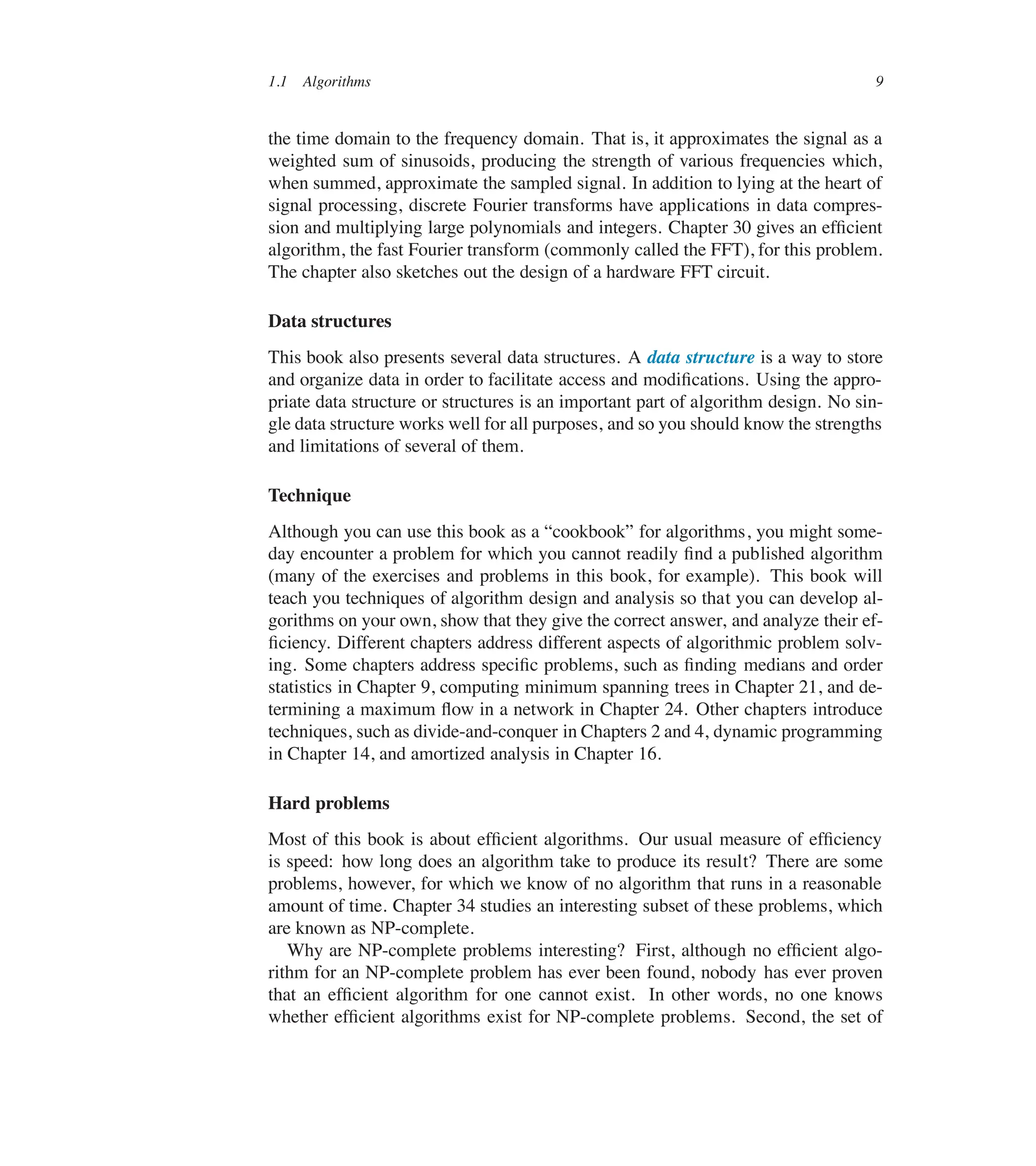 1.1 Algorithms 9
the time domain to the frequency domain. That is, it approximates the signal as a
weighted sum of sinusoids, producing the strength of various frequencies which,
when summed, approximate the sampled signal. In addition to lying at the heart of
signal processing, discrete Fourier transforms have applications in data compres-
sion and multiplying large polynomials and integers. Chapter 30 gives an efûcient
algorithm, the fast Fourier transform (commonly called the FFT), for this problem.
The chapter also sketches out the design of a hardware FFT circuit.
Data structures
This book also presents several data structures. A data structure is a way to store
and organize data in order to facilitate access and modiûcations. Using the appro-
priate data structure or structures is an important part of algorithm design. No sin-
gle data structure works well for all purposes, and so you should know the strengths
and limitations of several of them.
Technique
Although you can use this book as a <cookbook= for algorithms, you might some-
day encounter a problem for which you cannot readily ûnd a published algorithm
(many of the exercises and problems in this book, for example). This book will
teach you techniques of algorithm design and analysis so that you can develop al-
gorithms on your own, show that they give the correct answer, and analyze their ef-
ûciency. Different chapters address different aspects of algorithmic problem solv-
ing. Some chapters address speciûc problems, such as ûnding medians and order
statistics in Chapter 9, computing minimum spanning trees in Chapter 21, and de-
termining a maximum üow in a network in Chapter 24. Other chapters introduce
techniques, such as divide-and-conquer in Chapters 2 and 4, dynamic programming
in Chapter 14, and amortized analysis in Chapter 16.
Hard problems
Most of this book is about efûcient algorithms. Our usual measure of efûciency
is speed: how long does an algorithm take to produce its result? There are some
problems, however, for which we know of no algorithm that runs in a reasonable
amount of time. Chapter 34 studies an interesting subset of these problems, which
are known as NP-complete.
Why are NP-complete problems interesting? First, although no efûcient algo-
rithm for an NP-complete problem has ever been found, nobody has ever proven
that an efûcient algorithm for one cannot exist. In other words, no one knows
whether efûcient algorithms exist for NP-complete problems. Second, the set of
 