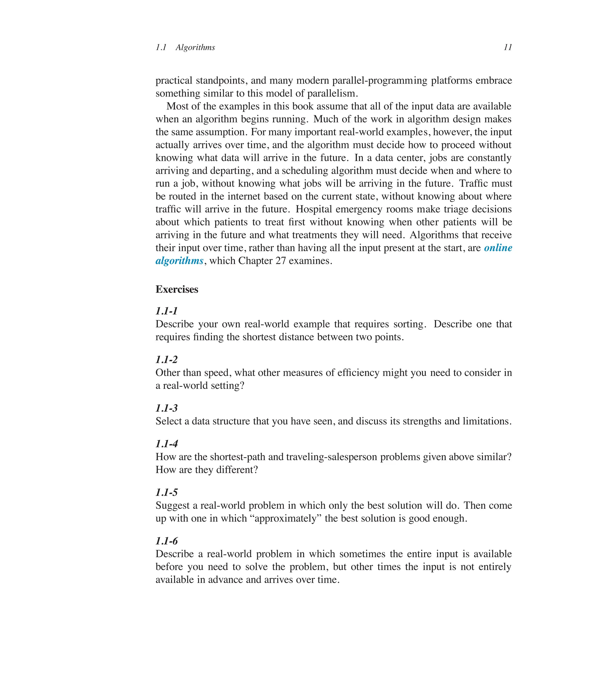 1.1 Algorithms 11
practical standpoints, and many modern parallel-programming platforms embrace
something similar to this model of parallelism.
Most of the examples in this book assume that all of the input data are available
when an algorithm begins running. Much of the work in algorithm design makes
the same assumption. For many important real-world examples, however, the input
actually arrives over time, and the algorithm must decide how to proceed without
knowing what data will arrive in the future. In a data center, jobs are constantly
arriving and departing, and a scheduling algorithm must decide when and where to
run a job, without knowing what jobs will be arriving in the future. Trafûc must
be routed in the internet based on the current state, without knowing about where
trafûc will arrive in the future. Hospital emergency rooms make triage decisions
about which patients to treat ûrst without knowing when other patients will be
arriving in the future and what treatments they will need. Algorithms that receive
their input over time, rather than having all the input present at the start, are online
algorithms, which Chapter 27 examines.
Exercises
1.1-1
Describe your own real-world example that requires sorting. Describe one that
requires ûnding the shortest distance between two points.
1.1-2
Other than speed, what other measures of efûciency might you need to consider in
a real-world setting?
1.1-3
Select a data structure that you have seen, and discuss its strengths and limitations.
1.1-4
How are the shortest-path and traveling-salesperson problems given above similar?
How are they different?
1.1-5
Suggest a real-world problem in which only the best solution will do. Then come
up with one in which <approximately= the best solution is good enough.
1.1-6
Describe a real-world problem in which sometimes the entire input is available
before you need to solve the problem, but other times the input is not entirely
available in advance and arrives over time.
 