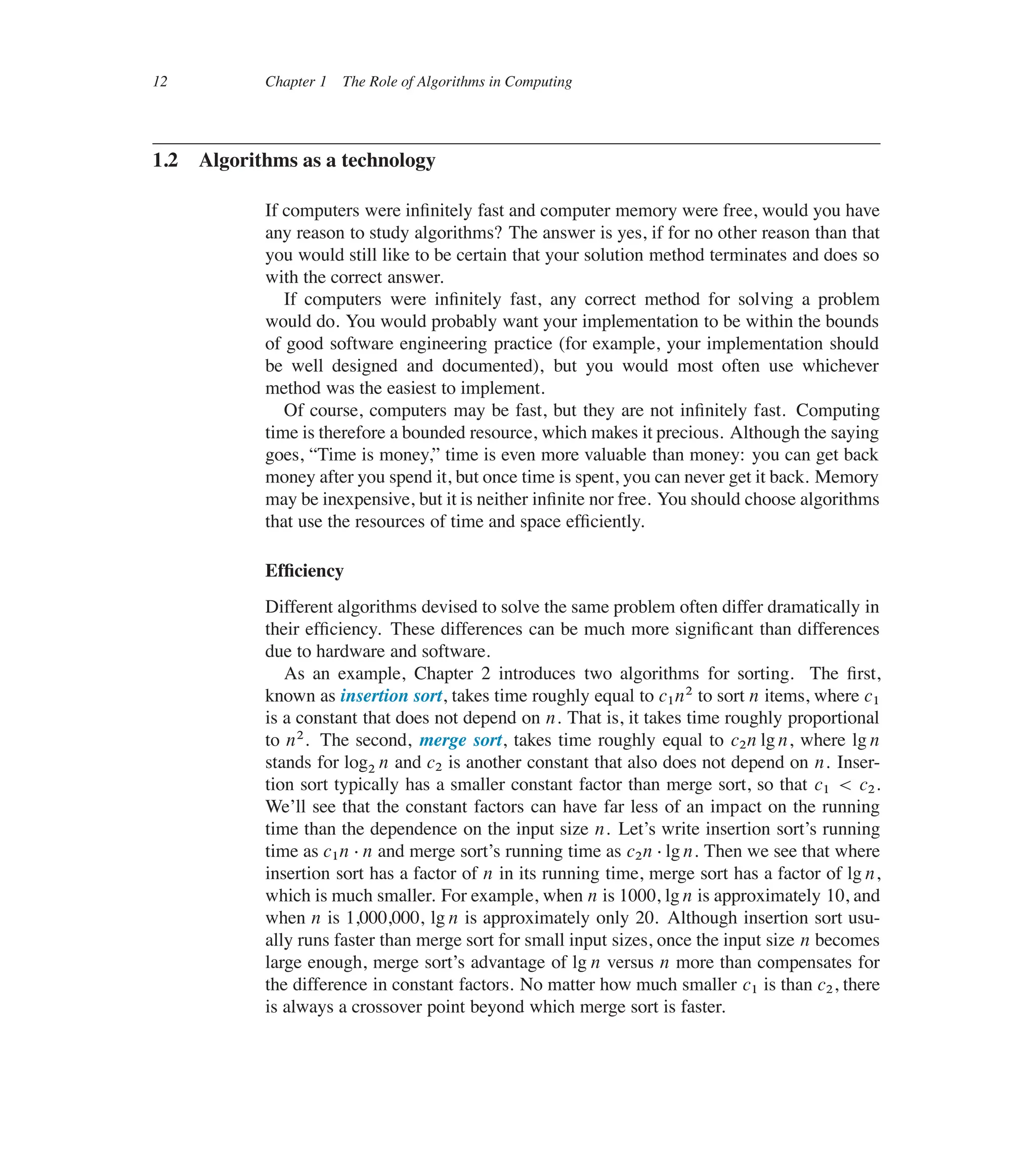 12 Chapter 1 The Role of Algorithms in Computing
1.2 Algorithms as a technology
If computers were inûnitely fast and computer memory were free, would you have
any reason to study algorithms? The answer is yes, if for no other reason than that
you would still like to be certain that your solution method terminates and does so
with the correct answer.
If computers were inûnitely fast, any correct method for solving a problem
would do. You would probably want your implementation to be within the bounds
of good software engineering practice (for example, your implementation should
be well designed and documented), but you would most often use whichever
method was the easiest to implement.
Of course, computers may be fast, but they are not inûnitely fast. Computing
time is therefore a bounded resource, which makes it precious. Although the saying
goes, <Time is money,= time is even more valuable than money: you can get back
money after you spend it, but once time is spent, you can never get it back. Memory
may be inexpensive, but it is neither inûnite nor free. You should choose algorithms
that use the resources of time and space efûciently.
Efûciency
Different algorithms devised to solve the same problem often differ dramatically in
their efûciency. These differences can be much more signiûcant than differences
due to hardware and software.
As an example, Chapter 2 introduces two algorithms for sorting. The ûrst,
known as insertion sort, takes time roughly equal to c1n2 to sort n items, where c1
is a constant that does not depend on n. That is, it takes time roughly proportional
to n2. The second, merge sort, takes time roughly equal to c2n lg n, where lg n
stands for log2 n and c2 is another constant that also does not depend on n. Inser-
tion sort typically has a smaller constant factor than merge sort, so that c1 < c2.
We’ll see that the constant factors can have far less of an impact on the running
time than the dependence on the input size n. Let’s write insertion sort’s running
time as c1n  n and merge sort’s running time as c2n  lg n. Then we see that where
insertion sort has a factor of n in its running time, merge sort has a factor of lg n,
which is much smaller. For example, when n is 1000, lg n is approximately 10, and
when n is 1,000,000, lg n is approximately only 20. Although insertion sort usu-
ally runs faster than merge sort for small input sizes, once the input size n becomes
large enough, merge sort’s advantage of lg n versus n more than compensates for
the difference in constant factors. No matter how much smaller c1 is than c2, there
is always a crossover point beyond which merge sort is faster.
 