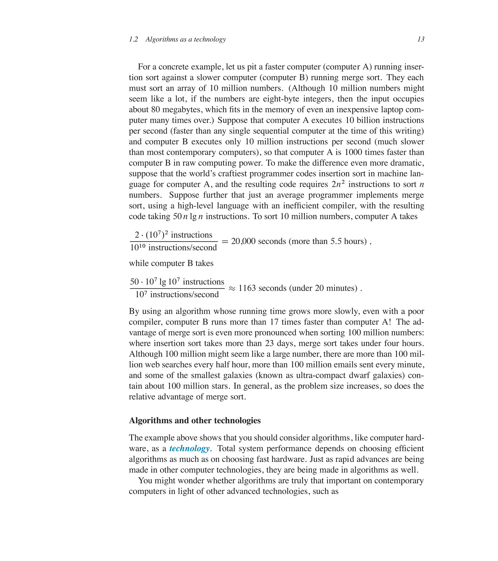 1.2 Algorithms as a technology 13
For a concrete example, let us pit a faster computer (computer A) running inser-
tion sort against a slower computer (computer B) running merge sort. They each
must sort an array of 10 million numbers. (Although 10 million numbers might
seem like a lot, if the numbers are eight-byte integers, then the input occupies
about 80 megabytes, which ûts in the memory of even an inexpensive laptop com-
puter many times over.) Suppose that computer A executes 10 billion instructions
per second (faster than any single sequential computer at the time of this writing)
and computer B executes only 10 million instructions per second (much slower
than most contemporary computers), so that computer A is 1000 times faster than
computer B in raw computing power. To make the difference even more dramatic,
suppose that the world’s craftiest programmer codes insertion sort in machine lan-
guage for computer A, and the resulting code requires 2n2 instructions to sort n
numbers. Suppose further that just an average programmer implements merge
sort, using a high-level language with an inefûcient compiler, with the resulting
code taking 50 n lg n instructions. To sort 10 million numbers, computer A takes
2  .107/2 instructions
1010 instructions/second
D 20,000 seconds (more than 5:5 hours) ;
while computer B takes
50  107 lg 107 instructions
107 instructions/second
 1163 seconds (under 20 minutes) :
By using an algorithm whose running time grows more slowly, even with a poor
compiler, computer B runs more than 17 times faster than computer A! The ad-
vantage of merge sort is even more pronounced when sorting 100 million numbers:
where insertion sort takes more than 23 days, merge sort takes under four hours.
Although 100 million might seem like a large number, there are more than 100 mil-
lion web searches every half hour, more than 100 million emails sent every minute,
and some of the smallest galaxies (known as ultra-compact dwarf galaxies) con-
tain about 100 million stars. In general, as the problem size increases, so does the
relative advantage of merge sort.
Algorithms and other technologies
The example above shows that you should consider algorithms, like computer hard-
ware, as a technology. Total system performance depends on choosing efûcient
algorithms as much as on choosing fast hardware. Just as rapid advances are being
made in other computer technologies, they are being made in algorithms as well.
You might wonder whether algorithms are truly that important on contemporary
computers in light of other advanced technologies, such as
 